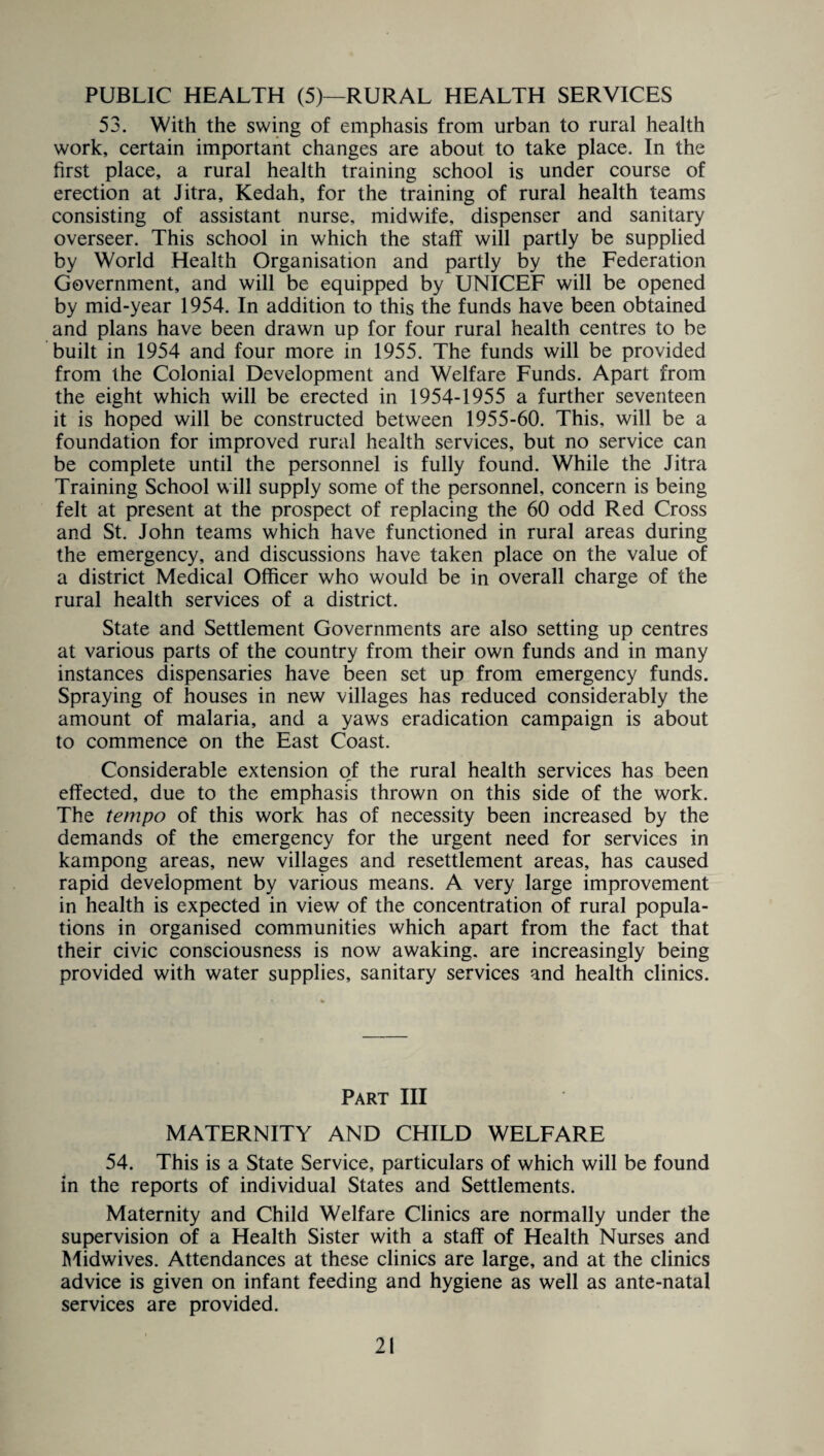 PUBLIC HEALTH (5)—RURAL HEALTH SERVICES 53. With the swing of emphasis from urban to rural health work, certain important changes are about to take place. In the first place, a rural health training school is under course of erection at Jitra, Kedah, for the training of rural health teams consisting of assistant nurse, midwife, dispenser and sanitary overseer. This school in which the staff will partly be supplied by World Health Organisation and partly by the Federation Government, and will be equipped by UNICEF will be opened by mid-year 1954. In addition to this the funds have been obtained and plans have been drawn up for four rural health centres to be built in 1954 and four more in 1955. The funds will be provided from the Colonial Development and Welfare Funds. Apart from the eight which will be erected in 1954-1955 a further seventeen it is hoped will be constructed between 1955-60. This, will be a foundation for improved rural health services, but no service can be complete until the personnel is fully found. While the Jitra Training School will supply some of the personnel, concern is being felt at present at the prospect of replacing the 60 odd Red Cross and St. John teams which have functioned in rural areas during the emergency, and discussions have taken place on the value of a district Medical Officer who would be in overall charge of the rural health services of a district. State and Settlement Governments are also setting up centres at various parts of the country from their own funds and in many instances dispensaries have been set up from emergency funds. Spraying of houses in new villages has reduced considerably the amount of malaria, and a yaws eradication campaign is about to commence on the East Coast. Considerable extension of the rural health services has been effected, due to the emphasis thrown on this side of the work. The tempo of this work has of necessity been increased by the demands of the emergency for the urgent need for services in kampong areas, new villages and resettlement areas, has caused rapid development by various means. A very large improvement in health is expected in view of the concentration of rural popula¬ tions in organised communities which apart from the fact that their civic consciousness is now awaking, are increasingly being provided with water supplies, sanitary services and health clinics. Part III MATERNITY AND CHILD WELFARE 54. This is a State Service, particulars of which will be found in the reports of individual States and Settlements. Maternity and Child Welfare Clinics are normally under the supervision of a Health Sister with a staff of Health Nurses and Midwives. Attendances at these clinics are large, and at the clinics advice is given on infant feeding and hygiene as well as ante-natal services are provided.
