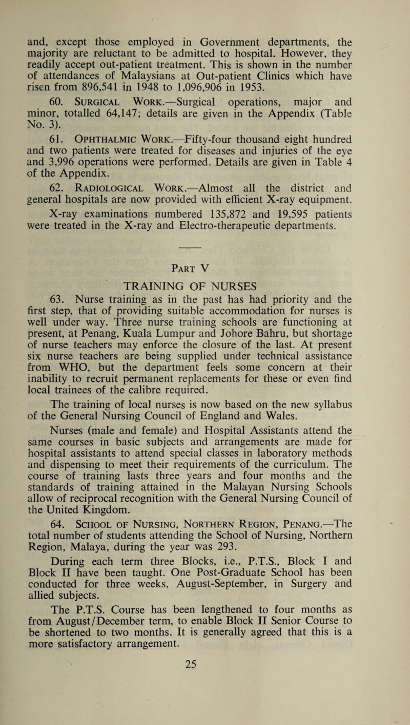and, except those employed in Government departments, the majority are reluctant to be admitted to hospital. However, they readily accept out-patient treatment. This is shown in the number of attendances of Malaysians at Out-patient Clinics which have risen from 896,541 in 1948 to 1,096,906 in 1953. 60. Surgical Work.—Surgical operations, major and minor, totalled 64,147; details are given in the Appendix (Table No. 3). 61. Ophthalmic Work.—Fifty-four thousand eight hundred and two patients were treated for diseases and injuries of the eye and 3,996 operations were performed. Details are given in Table 4 of the Appendix. 62. Radiological Work.—Almost all the district and general hospitals are now provided with efficient X-ray equipment. X-ray examinations numbered 135,872 and 19,595 patients were treated in the X-ray and Electro-therapeutic departments. Part V TRAINING OF NURSES 63. Nurse training as in the past has had priority and the first step, that of providing suitable accommodation for nurses is well under way. Three nurse training schools are functioning at present, at Penang, Kuala Lumpur and Johore Bahru, but shortage of nurse teachers may enforce the closure of the last. At present six nurse teachers are being supplied under technical assistance from WHO, but the department feels some concern at their inability to recruit permanent replacements for these or even find local trainees of the calibre required. The training of local nurses is now based on the new syllabus of the General Nursing Council of England and Wales. Nurses (male and female) and Hospital Assistants attend the same courses in basic subjects and arrangements are made for hospital assistants to attend special classes in laboratory methods and dispensing to meet their requirements of the curriculum. The course of training lasts three years and four months and the standards of training attained in the Malayan Nursing Schools allow of reciprocal recognition with the General Nursing Council of the United Kingdom. 64. School of Nursing, Northern Region, Penang.—The total number of students attending the School of Nursing, Northern Region, Malaya, during the year was 293. During each term three Blocks, i.e., P.T.S., Block I and Block II have been taught. One Post-Graduate School has been conducted for three weeks, August-September, in Surgery and allied subjects. The P.T.S. Course has been lengthened to four months as from August/December term, to enable Block II Senior Course to be shortened to two months. It is generally agreed that this is a more satisfactory arrangement.