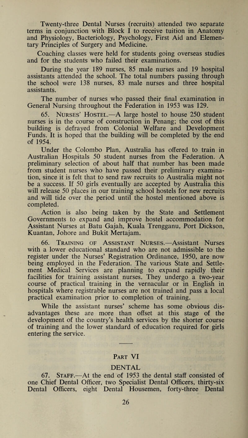 Twenty-three Dental Nurses (recruits) attended two separate terms in conjunction with Block I to receive tuition in Anatomy and Physiology, Bacteriology, Psychology, First Aid and Elemen¬ tary Principles of Surgery and Medicine. Coaching classes were held for students going overseas studies and for the students who failed their examinations. During the year 189 nurses, 85 male nurses and 19 hospital assistants attended the school. The total numbers passing through the school were 138 nurses, 83 male nurses and three hospital assistants. The number of nurses who passed their final examination in General Nursing throughout the Federation in 1953 was 129. 65. Nurses’ Hostel.—A large hostel to house 250 student nurses is in the course of construction in Penang; the cost of this building is defrayed from Colonial Welfare and Development Funds. It is hoped that the building will be completed by the end of 1954. Under the Colombo Plan, Australia has offered to train in Australian Hospitals 50 student nurses from the Federation. A preliminary selection of about half that number has been made from student nurses who have passed their preliminary examina¬ tion, since it is felt that to send raw recruits to Australia might not be a success. If 50 girls eventually are accepted by Australia this will release 50 places in our training school hostels for new recruits and will tide over the period until the hostel mentioned above is completed. Action is also being taken by the State and Settlement Governments to expand and improve hostel accommodation for Assistant Nurses at Batu Gajah, Kuala Trengganu, Port Dickson, Kuantan, Johore and Bukit Mertajam. 66. Training of Assistant Nurses.—Assistant Nurses with a lower educational standard who are not admissible to the register under the Nurses’ Registration Ordinance, 1950, are now being employed in the Federation. The various State and Settle¬ ment Medical Services are planning to expand rapidly their facilities for training assistant nurses. They undergo a two-year course of practical training in the vernacular or in English in hospitals where registrable nurses are not trained and pass a local practical examination prior to completion of training. While the assistant nurses’ scheme has some obvious dis¬ advantages these are more than offset at this stage of the development of the country’s health services by the shorter course of training and the lower standard of education required for girls entering the service. Part VI DENTAL 67. Staff.—At the end of 1953 the dental staff consisted of one Chief Dental Officer, two Specialist Dental Officers, thirty-six Dental Officers, eight Dental Housemen, forty-three Dental
