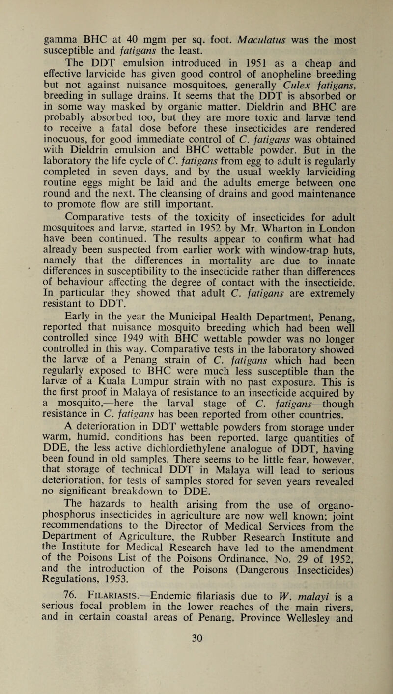 gamma BHC at 40 mgm per sq. foot. Maculatus was the most susceptible and fatigans the least. The DDT emulsion introduced in 1951 as a cheap and effective larvicide has given good control of anopheline breeding but not against nuisance mosquitoes, generally Culex fatigans, breeding in sullage drains. It seems that the DDT is absorbed or in some way masked by organic matter. Dieldrin and BHC are probably absorbed too, but they are more toxic and larvae tend to receive a fatal dose before these insecticides are rendered inocuous, for good immediate control of C. fatigans was obtained with Dieldrin emulsion and BHC wettable powder. But in the laboratory the life cycle of C. fatigans from egg to adult is regularly completed in seven days, and by the usual weekly larviciding routine eggs might be laid and the adults emerge between one round and the next. The cleansing of drains and good maintenance to promote flow are still important. Comparative tests of the toxicity of insecticides for adult mosquitoes and larvae, started in 1952 by Mr. Wharton in London have been continued. The results appear to confirm what had already been suspected from earlier work with window-trap huts, namely that the differences in mortality are due to innate differences in susceptibility to the insecticide rather than differences of behaviour affecting the degree of contact with the insecticide. In particular they showed that adult C. fatigans are extremely resistant to DDT. Early in the year the Municipal Health Department, Penang, reported that nuisance mosquito breeding which had been well controlled since 1949 with BHC wettable powder was no longer controlled in this way. Comparative tests in the laboratory showed the larvae of a Penang strain of C. fatigans which had been regularly exposed to BHC were much less susceptible than the larvae of a Kuala Lumpur strain with no past exposure. This is the first proof in Malaya of resistance to an insecticide acquired by a mosquito,—here the larval stage of C. fatigans—though resistance in C. fatigans has been reported from other countries. A deterioration in DDT wettable powders from storage under warm, humid, conditions has been reported, large quantities of DDE, the less active dichlordiethylene analogue of DDT, having been found in old samples. There seems to be little fear, however, that storage of technical DDT in Malaya will lead to serious deterioration, for tests of samples stored for seven years revealed no significant breakdown to DDE. The hazards to health arising from the use of organo- phosphorus insecticides in agriculture are now well known; joint recommendations to the Director of Medical Services from the Department of Agriculture, the Rubber Research Institute and the Institute for Medical Research have led to the amendment of the^ Poisons List of the Poisons Ordinance, No. 29 of 1952, and the introduction of the Poisons (Dangerous Insecticides) Regulations, 1953. 76. Filariasis.—Endemic filariasis due to W. malayi is a serious focal problem in the lower reaches of the main rivers, and in certain coastal areas of Penang, Province Wellesley and