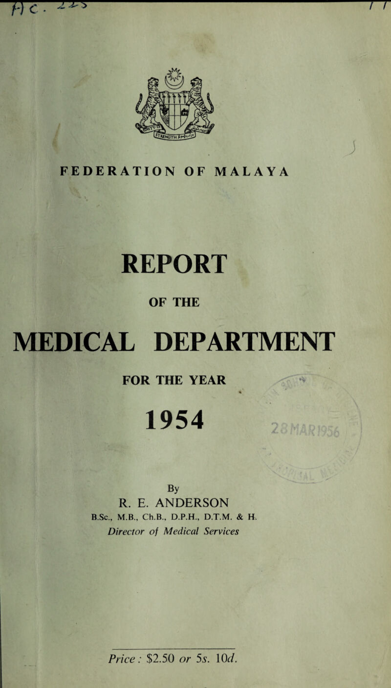 He. ^ n FEDERATION OF MALAYA REPORT OF THE MEDICAL DEPARTMENT FOR THE YEAR % 1954 By R. E. ANDERSON B.Sc., M.B., Ch.B., D.P.H., D.T.M. & H Director of Medical Services Price: $2.50 or 5s. 10cl.