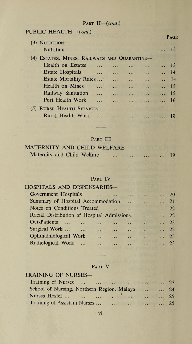 Part II—(cont.) PUBLIC HEALTH—{cont) Page (3) Nutrition— Nutrition 13 (4) Estates, Mines, Railways and Quarantine— Health on Estates .13 Estate Hospitals .14 Estate Mortality Rates. 14 Health on Mines . 15 Railway Sanitation .15 Port Health Work . 16 (5) Rural Health Services— Rural Health Work . 18 Part III MATERNITY AND CHILD WELFARE- Maternity and Child Welfare . 19 Part IV HOSPITALS AND DISPENSARIES— Government Hospitals .20 Summary of Hospital Accommodation .21 Notes on Conditions Treated . ... 22 Racial Distribution of Hospital Admissions . 22 Out-Patients . 23 Surgical Work.23 Ophthalmological Work .23 Radiological Work .23 Part V TRAINING OF NURSES— Training of Nurses .23 School of Nursing, Northern Region, Malaya . 24 Nurses Hostel.*.25 Training of Assistant Nurses.25