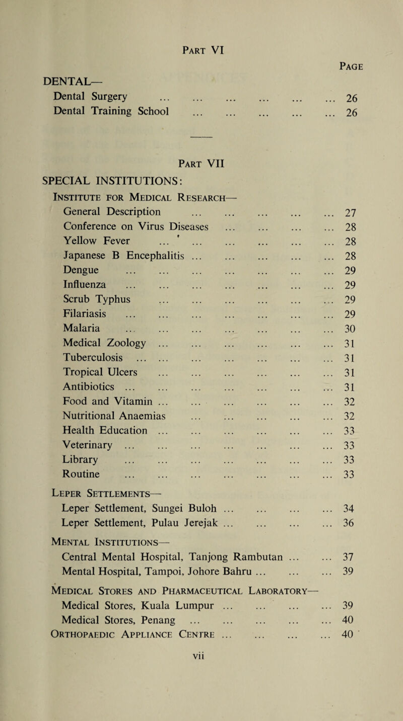 Part VI DENTAL— Dental Surgery Dental Training School Page 26 26 Part VII SPECIAL INSTITUTIONS: Institute for Medical Research— General Description Conference on Virus Diseases Yellow Fever Japanese B Encephalitis Dengue Influenza Scrub Typhus Filariasis Malaria Medical Zoology Tuberculosis Tropical Ulcers Antibiotics ... Food and Vitamin Nutritional Anaemias Health Education Veterinary ... Library Routine Leper Settlements— Leper Settlement, Sungei Buloh. Leper Settlement, Pulau Jerejak. Mental Institutions— Central Mental Hospital, Tanjong Rambutan ... Mental Hospital, Tampoi, Johore Bahru. 27 28 28 28 29 29 29 29 30 31 31 31 31 32 32 33 33 33 33 34 36 37 39 Medical Stores and Pharmaceutical Laboratory— Medical Stores, Kuala Lumpur.39 Medical Stores, Penang .40 Orthopaedic Appliance Centre.40