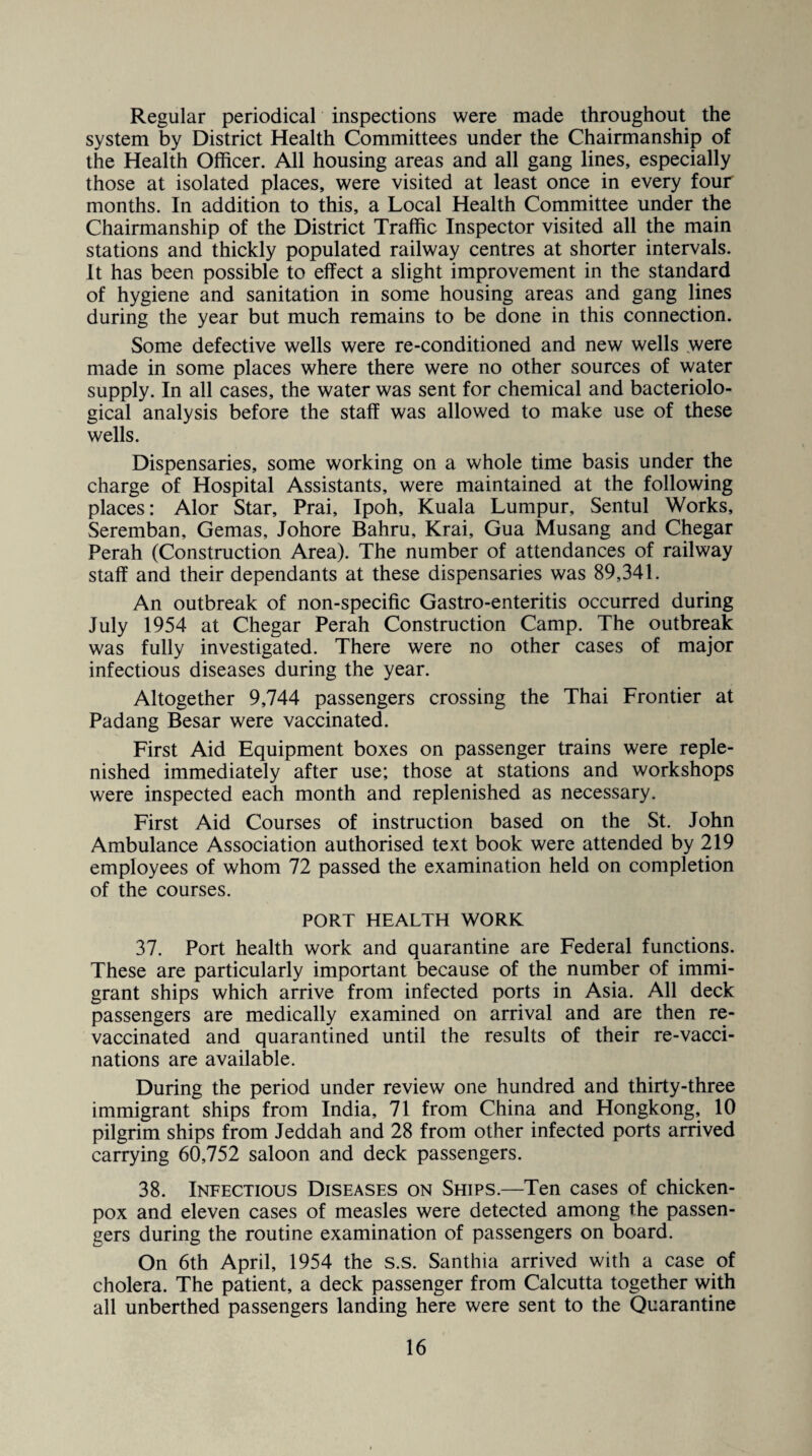 Regular periodical inspections were made throughout the system by District Health Committees under the Chairmanship of the Health Officer. All housing areas and all gang lines, especially those at isolated places, were visited at least once in every four months. In addition to this, a Local Health Committee under the Chairmanship of the District Traffic Inspector visited all the main stations and thickly populated railway centres at shorter intervals. It has been possible to effect a slight improvement in the standard of hygiene and sanitation in some housing areas and gang lines during the year but much remains to be done in this connection. Some defective wells were re-conditioned and new wells were made in some places where there were no other sources of water supply. In all cases, the water was sent for chemical and bacteriolo¬ gical analysis before the staff was allowed to make use of these wells. Dispensaries, some working on a whole time basis under the charge of Hospital Assistants, were maintained at the following places: Alor Star, Prai, Ipoh, Kuala Lumpur, Sentul Works, Seremban, Gemas, Johore Bahru, Krai, Gua Musang and Chegar Perah (Construction Area). The number of attendances of railway staff and their dependants at these dispensaries was 89,341. An outbreak of non-specific Gastro-enteritis occurred during July 1954 at Chegar Perah Construction Camp. The outbreak was fully investigated. There were no other cases of major infectious diseases during the year. Altogether 9,744 passengers crossing the Thai Frontier at Padang Besar were vaccinated. First Aid Equipment boxes on passenger trains were reple¬ nished immediately after use; those at stations and workshops were inspected each month and replenished as necessary. First Aid Courses of instruction based on the St. John Ambulance Association authorised text book were attended by 219 employees of whom 72 passed the examination held on completion of the courses. PORT HEALTH WORK 37. Port health work and quarantine are Federal functions. These are particularly important because of the number of immi¬ grant ships which arrive from infected ports in Asia. All deck passengers are medically examined on arrival and are then re¬ vaccinated and quarantined until the results of their re-vacci¬ nations are available. During the period under review one hundred and thirty-three immigrant ships from India, 71 from China and Hongkong, 10 pilgrim ships from Jeddah and 28 from other infected ports arrived carrying 60,752 saloon and deck passengers. 38. Infectious Diseases on Ships.—Ten cases of chicken- pox and eleven cases of measles were detected among the passen¬ gers during the routine examination of passengers on board. On 6th April, 1954 the s.s. Santhia arrived with a case of cholera. The patient, a deck passenger from Calcutta together with all unberthed passengers landing here were sent to the Quarantine