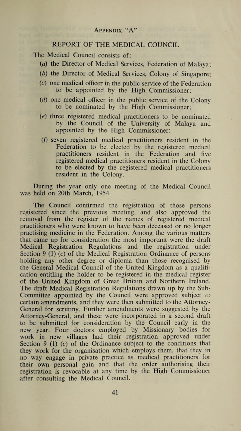 REPORT OF THE MEDICAL COUNCIL The Medical Council consists of: (a) the Director of Medical Services, Federation of Malaya; (b) the Director of Medical Services, Colony of Singapore; (c) one medical officer in the public service of the Federation to be appointed by the High Commissioner; (d) one medical officer in the public service of the Colony to be nominated by the High Commissioner; (e) three registered medical practitioners to be nominated by the Council of the University of Malaya and appointed by the High Commissioner; (/) seven registered medical practitioners resident in the Federation to be elected by the registered medical practitioners resident in the Federation and five registered medical practitioners resident in the Colony to be elected by the registered medical practitioners resident in the Colony. During the year only one meeting of the Medical Council was held on 20th March, 1954. The Council confirmed the registration of those persons registered since the previous meeting, and also approved the removal from the register of the names of registered medical practitioners who were known to have been deceased or no longer practising medicine in the Federation. Among the various matters that came up for consideration the most important were the draft Medical Registration Regulations and the registration under Section 9 (1) (c) of the Medical Registration Ordinance of persons holding any other degree or diploma than those recognised by the General Medical Council of the United Kingdom as a qualifi¬ cation entitling the holder to be registered in the medical register of the United Kingdom of Great Britain and Northern Ireland. The draft Medical Registration Regulations drawn up by the Sub- Committee appointed by the Council were approved subject to certain amendments, and they were then submitted to the Attorney- General for scrutiny. Further amendments were suggested by the Attorney-General, and these were incorporated in a second draft to be submitted for consideration by the Council early in the new year. Four doctors employed by Missionary bodies for work in new villages had their registration approved under Section 9 (1) (c) of the Ordinance subject to the conditions that they work for the organisation which employs them, that they in no way engage in private practice as medical practitioners for their own personal gain and that the order authorising their registration is revocable at any time by the High Commissioner after consulting the Medical Council.