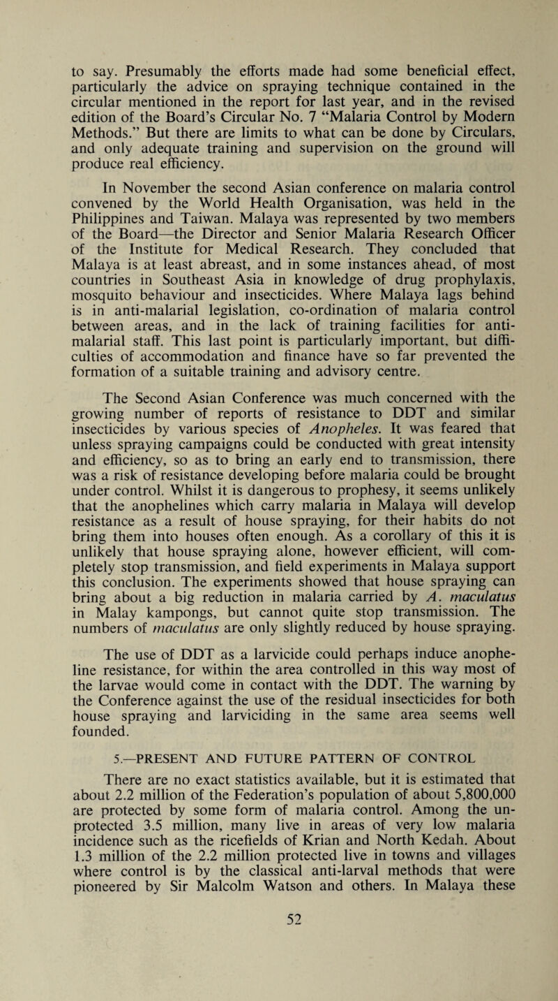 to say. Presumably the efforts made had some beneficial effect, particularly the advice on spraying technique contained in the circular mentioned in the report for last year, and in the revised edition of the Board’s Circular No. 7 “Malaria Control by Modern Methods.” But there are limits to what can be done by Circulars, and only adequate training and supervision on the ground will produce real efficiency. In November the second Asian conference on malaria control convened by the World Health Organisation, was held in the Philippines and Taiwan. Malaya was represented by two members of the Board—the Director and Senior Malaria Research Officer of the Institute for Medical Research. They concluded that Malaya is at least abreast, and in some instances ahead, of most countries in Southeast Asia in knowledge of drug prophylaxis, mosquito behaviour and insecticides. Where Malaya lags behind is in anti-malarial legislation, co-ordination of malaria control between areas, and in the lack of training facilities for anti- malarial staff. This last point is particularly important, but diffi¬ culties of accommodation and finance have so far prevented the formation of a suitable training and advisory centre. The Second Asian Conference was much concerned with the growing number of reports of resistance to DDT and similar insecticides by various species of Anopheles. It was feared that unless spraying campaigns could be conducted with great intensity and efficiency, so as to bring an early end to transmission, there was a risk of resistance developing before malaria could be brought under control. Whilst it is dangerous to prophesy, it seems unlikely that the anophelines which carry malaria in Malaya will develop resistance as a result of house spraying, for their habits do not bring them into houses often enough. As a corollary of this it is unlikely that house spraying alone, however efficient, will com¬ pletely stop transmission, and field experiments in Malaya support this conclusion. The experiments showed that house spraying can bring about a big reduction in malaria carried by A. maculatus in Malay kampongs, but cannot quite stop transmission. The numbers of maculatus are only slightly reduced by house spraying. The use of DDT as a larvicide could perhaps induce anophe- line resistance, for within the area controlled in this way most of the larvae would come in contact with the DDT. The warning by the Conference against the use of the residual insecticides for both house spraying and larviciding in the same area seems well founded. 5 —PRESENT AND FUTURE PATTERN OF CONTROL There are no exact statistics available, but it is estimated that about 2.2 million of the Federation’s population of about 5,800,000 are protected by some form of malaria control. Among the un¬ protected 3.5 million, many live in areas of very low malaria incidence such as the ricefields of Krian and North Kedah. About 1.3 million of the 2.2 million protected live in towns and villages where control is by the classical anti-larval methods that were pioneered by Sir Malcolm Watson and others. In Malaya these