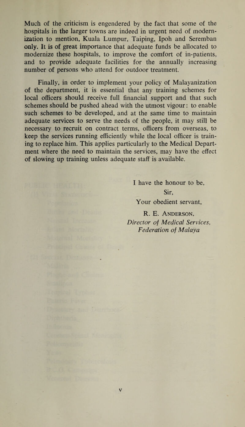 Much of the criticism is engendered by the fact that some of the hospitals in the larger towns are indeed in urgent need of modern¬ ization to mention, Kuala Lumpur, Taiping, Ipoh and Seremban only. It is of great importance that adequate funds be allocated to modernize these hospitals, to improve the comfort of in-patients, and to provide adequate facilities for the annually increasing number of persons who attend for outdoor treatment. Finally, in order to implement your policy of Malayanization of the department, it is essential that any training schemes for local officers should receive full financial support and that such schemes should be pushed ahead with the utmost vigour: to enable such schemes to be developed, and at the same time to maintain adequate services to serve the needs of the people, it may still be necessary to recruit on contract terms, officers from overseas, to keep the services running efficiently while the local officer is train¬ ing to replace him. This applies particularly to the Medical Depart¬ ment where the need to maintain the services, may have the effect of slowing up training unless adequate staff is available. I have the honour to be. Sir, Your obedient servant, R. E. Anderson, Director of Medical Services, Federation of Malaya