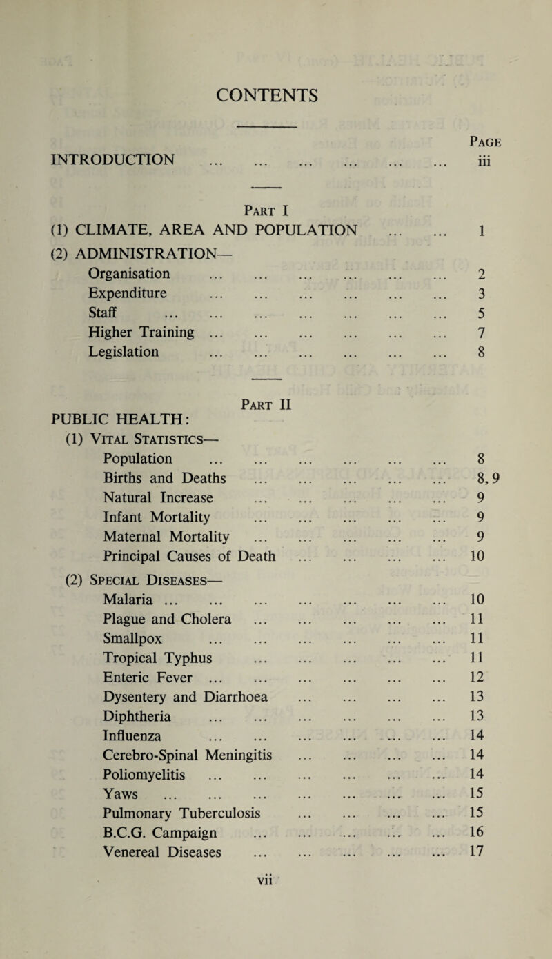 CONTENTS INTRODUCTION Page iii Part I (1) CLIMATE, AREA AND POPULATION . 1 (2) ADMINISTRATION— Organisation . 2 Expenditure . 3 Staff . 5 Higher Training. 7 Legislation 8 Part II PUBLIC HEALTH: (1) Vital Statistics— Population . Births and Deaths Natural Increase Infant Mortality Maternal Mortality Principal Causes of Death (2) Special Diseases— Malaria. Plague and Cholera Smallpox . Tropical Typhus Enteric Fever ... Dysentery and Diarrhoea Diphtheria . Influenza . Cerebro-Spinal Meningitis Poliomyelitis . Yaws . Pulmonary Tuberculosis B.C.G. Campaign Venereal Diseases 8 8,9 9 9 9 10 10 11 11 11 12 13 13 14 14 14 15 15 16 17