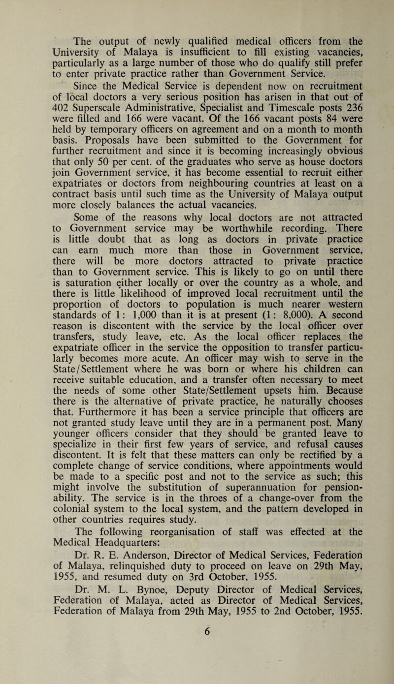 The output of newly qualified medical officers from the University of Malaya is insufficient to fill existing vacancies, particularly as a large number of those who do qualify still prefer to enter private practice rather than Government Service. Since the Medical Service is dependent now on recruitment of local doctors a very serious position has arisen in that out of 402 Superscale Administrative, Specialist and Timescale posts 236 were filled and 166 were vacant. Of the 166 vacant posts 84 were held by temporary officers on agreement and on a month to month basis. Proposals have been submitted to the Government for further recruitment and since it is becoming increasingly obvious that only 50 per cent, of the graduates who serve as house doctors join Government service, it has become essential to recruit either expatriates or doctors from neighbouring countries at least on a contract basis until such time as the University of Malaya output more closely balances the actual vacancies. Some of the reasons why local doctors are not attracted to Government service may be worthwhile recording. There is little doubt that as long as doctors in private practice can earn much more than those in Government service, there will be more doctors attracted to private practice than to Government service. This is likely to go on until there is saturation either locally or over the country as a whole, and there is little likelihood of improved local recruitment until the proportion of doctors to population is much nearer western standards of 1: 1,000 than it is at present (1: 8,000). A second reason is discontent with the service by the local officer over transfers, study leave, etc. As the local officer replaces the expatriate officer in the service the opposition to transfer particu¬ larly becomes more acute. An officer may wish to serve in the State/Settlement where he was born or where his children can receive suitable education, and a transfer often necessary to meet the needs of some other State/Settlement upsets him. Because there is the alternative of private practice, he naturally chooses that. Furthermore it has been a service principle that officers are not granted study leave until they are in a permanent post. Many younger officers consider that they should be granted leave to specialize in their first few years of service, and refusal causes discontent. It is felt that these matters can only be rectified by a complete change of service conditions, where appointments would be made to a specific post and not to the service as such; this might involve the substitution of superannuation for pension- ability. The service is in the throes of a change-over from the colonial system to the local system, and the pattern developed in other countries requires study. The following reorganisation of staff was effected at the Medical Headquarters: Dr. R. E. Anderson, Director of Medical Services, Federation of Malaya, relinquished duty to proceed on leave on 29th May, 1955, and resumed duty on 3rd October, 1955. Dr. M. L. Bynoe, Deputy Director of Medical Services, Federation of Malaya, acted as Director of Medical Services, Federation of Malaya from 29th May, 1955 to 2nd October, 1955.
