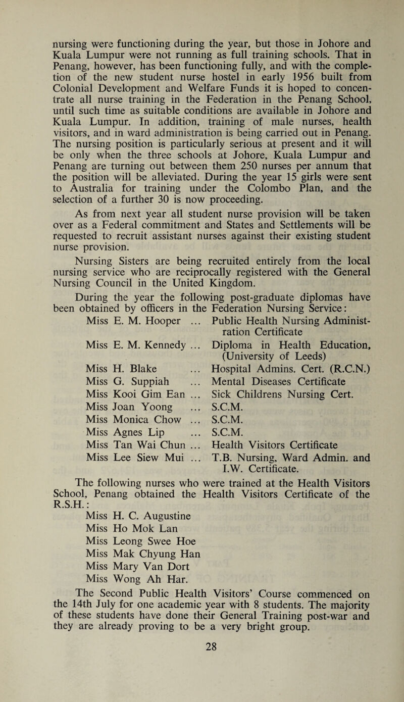 nursing were functioning during the year, but those in Johore and Kuala Lumpur were not running as full training schools. That in Penang, however, has been functioning fully, and with the comple¬ tion of the new student nurse hostel in early 1956 built from Colonial Development and Welfare Funds it is hoped to concen¬ trate all nurse training in the Federation in the Penang School, until such time as suitable conditions are available in Johore and Kuala Lumpur. In addition, training of male nurses, health visitors, and in ward administration is being carried out in Penang. The nursing position is particularly serious at present and it will be only when the three schools at Johore, Kuala Lumpur and Penang are turning out between them 250 nurses per annum that the position will be alleviated. During the year 15 girls were sent to Australia for training under the Colombo Plan, and the selection of a further 30 is now proceeding. As from next year all student nurse provision will be taken over as a Federal commitment and States and Settlements will be requested to recruit assistant nurses against their existing student nurse provision. Nursing Sisters are being recruited entirely from the local nursing service who are reciprocally registered with the General Nursing Council in the United Kingdom. During the year the following post-graduate diplomas have been obtained by officers in the Federation Nursing Service: Miss E. M. Hooper Miss E. M. Kennedy Miss H. Blake Miss G. Suppiah Miss Kooi Gim Ean Miss Joan Yoong Miss Monica Chow Miss Agnes Lip Miss Tan Wai Chun Miss Lee Siew Mui Public Health Nursing Administ¬ ration Certificate Diploma in Health Education, (University of Leeds) Hospital Admins. Cert. (R.C.N.) Mental Diseases Certificate Sick Childrens Nursing Cert. S.C.M. S.C.M. S. C.M. Health Visitors Certificate T. B. Nursing, Ward Admin, and I.W. Certificate. The following nurses who were trained at the Health Visitors School, Penang obtained the Health Visitors Certificate of the R.S.H.: Miss H. C. Augustine Miss Ho Mok Lan Miss Leong Swee Hoe Miss Mak Chyung Han Miss Mary Van Dort Miss Wong Ah Har. The Second Public Health Visitors’ Course commenced on the 14th July for one academic year with 8 students. The majority of these students have done their General Training post-war and they are already proving to be a very bright group.