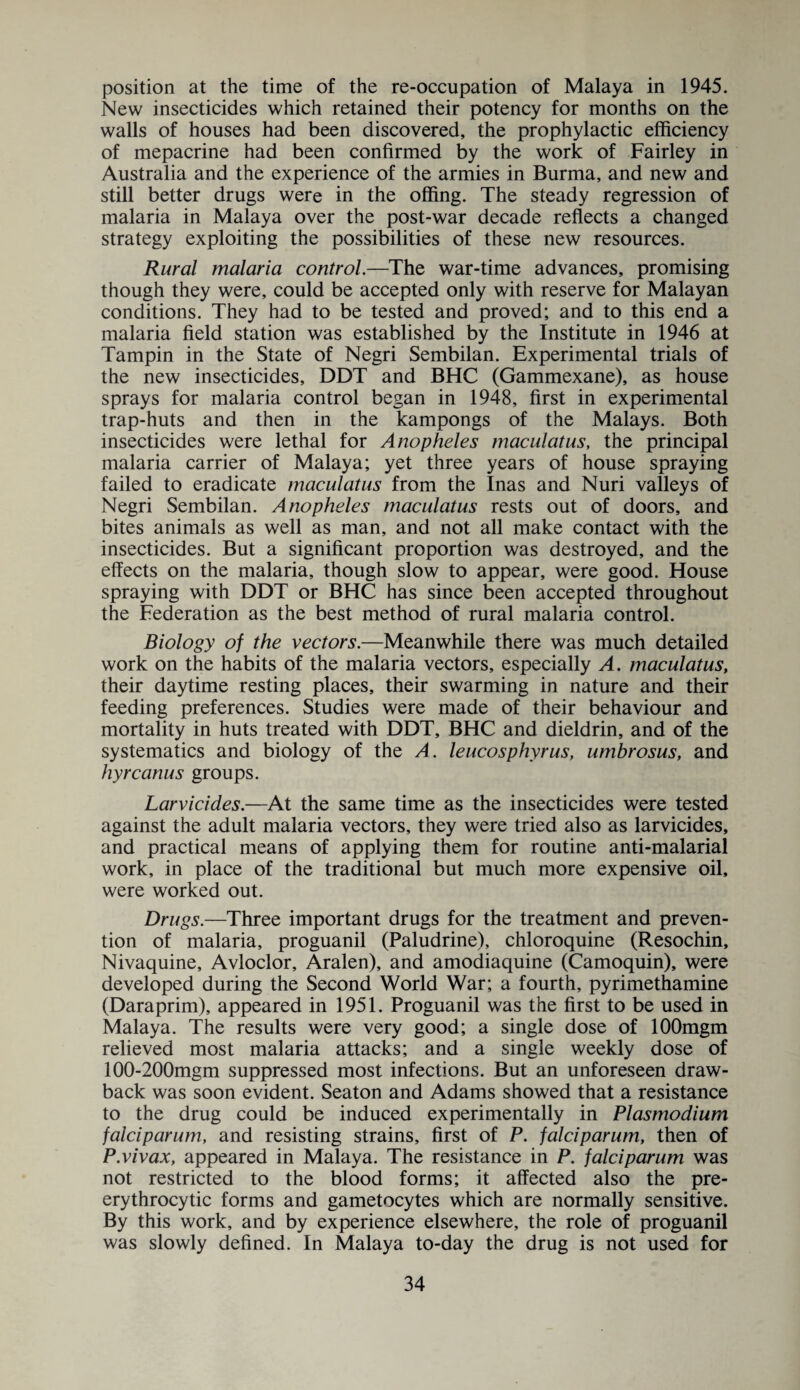 position at the time of the re-occupation of Malaya in 1945. New insecticides which retained their potency for months on the walls of houses had been discovered, the prophylactic efficiency of mepacrine had been confirmed by the work of Fairley in Australia and the experience of the armies in Burma, and new and still better drugs were in the offing. The steady regression of malaria in Malaya over the post-war decade reflects a changed strategy exploiting the possibilities of these new resources. Rural malaria control.—The war-time advances, promising though they were, could be accepted only with reserve for Malayan conditions. They had to be tested and proved; and to this end a malaria field station was established by the Institute in 1946 at Tampin in the State of Negri Sembilan. Experimental trials of the new insecticides, DDT and BHC (Gammexane), as house sprays for malaria control began in 1948, first in experimental trap-huts and then in the kampongs of the Malays. Both insecticides were lethal for Anopheles maculatus, the principal malaria carrier of Malaya; yet three years of house spraying failed to eradicate maculatus from the Inas and Nuri valleys of Negri Sembilan. Anopheles maculatus rests out of doors, and bites animals as well as man, and not all make contact with the insecticides. But a significant proportion was destroyed, and the effects on the malaria, though slow to appear, were good. House spraying with DDT or BHC has since been accepted throughout the Federation as the best method of rural malaria control. Biology of the vectors.—Meanwhile there was much detailed work on the habits of the malaria vectors, especially A. maculatus, their daytime resting places, their swarming in nature and their feeding preferences. Studies were made of their behaviour and mortality in huts treated with DDT, BHC and dieldrin, and of the systematics and biology of the A. leucosphyrus, umbrosus, and hyrcanus groups. Larvicides.—At the same time as the insecticides were tested against the adult malaria vectors, they were tried also as larvicides, and practical means of applying them for routine anti-malarial work, in place of the traditional but much more expensive oil, were worked out. Drugs.—Three important drugs for the treatment and preven¬ tion of malaria, proguanil (Paludrine), chloroquine (Resochin, Nivaquine, Avloclor, Aralen), and amodiaquine (Camoquin), were developed during the Second World War; a fourth, pyrimethamine (Daraprim), appeared in 1951. Proguanil was the first to be used in Malaya. The results were very good; a single dose of lOOmgm relieved most malaria attacks; and a single weekly dose of 100-200mgm suppressed most infections. But an unforeseen draw¬ back was soon evident. Seaton and Adams showed that a resistance to the drug could be induced experimentally in Plasmodium falciparum, and resisting strains, first of P. falciparum, then of P.vivax, appeared in Malaya. The resistance in P. falciparum was not restricted to the blood forms; it affected also the pre- erythrocytic forms and gametocytes which are normally sensitive. By this work, and by experience elsewhere, the role of proguanil was slowly defined. In Malaya to-day the drug is not used for