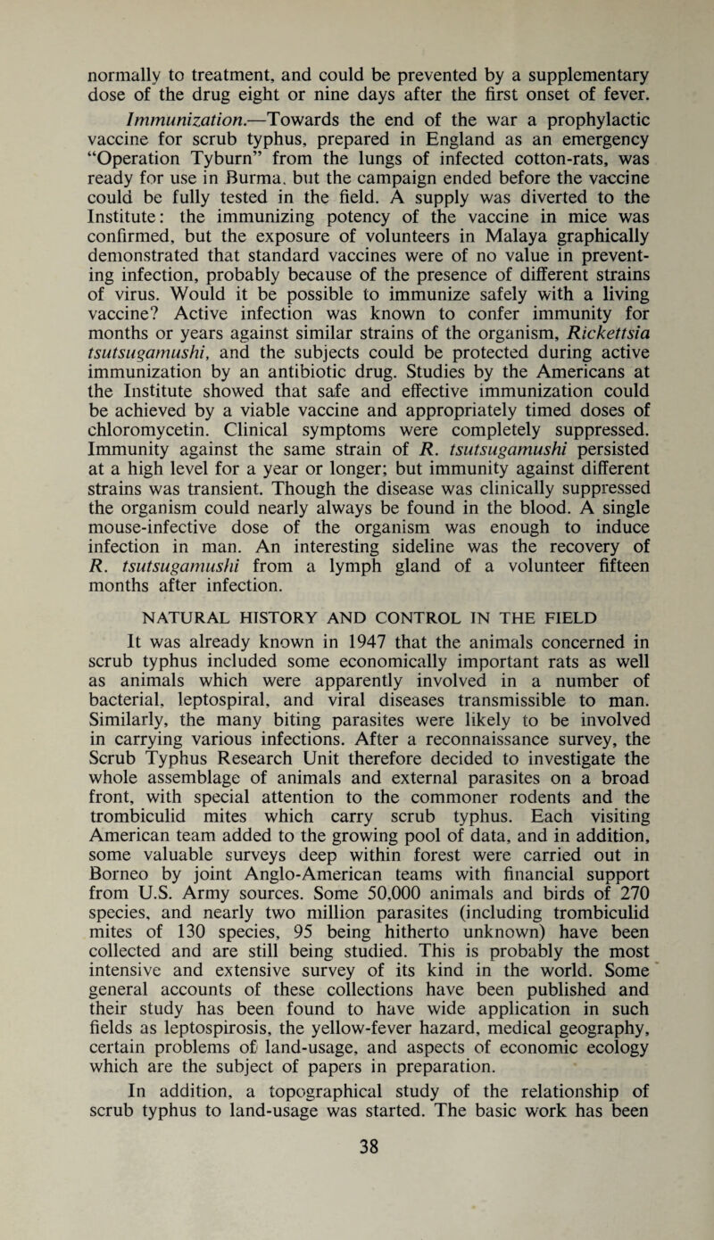 normally to treatment, and could be prevented by a supplementary dose of the drug eight or nine days after the first onset of fever. Immunization.—Towards the end of the war a prophylactic vaccine for scrub typhus, prepared in England as an emergency “Operation Tyburn” from the lungs of infected cotton-rats, was ready for use in Burma, but the campaign ended before the vaccine could be fully tested in the field. A supply was diverted to the Institute: the immunizing potency of the vaccine in mice was confirmed, but the exposure of volunteers in Malaya graphically demonstrated that standard vaccines were of no value in prevent¬ ing infection, probably because of the presence of different strains of virus. Would it be possible to immunize safely with a living vaccine? Active infection was known to confer immunity for months or years against similar strains of the organism, Rickettsia tsutsugamushi, and the subjects could be protected during active immunization by an antibiotic drug. Studies by the Americans at the Institute showed that safe and effective immunization could be achieved by a viable vaccine and appropriately timed doses of Chloromycetin. Clinical symptoms were completely suppressed. Immunity against the same strain of R. tsutsugamushi persisted at a high level for a year or longer; but immunity against different strains was transient. Though the disease was clinically suppressed the organism could nearly always be found in the blood. A single mouse-infective dose of the organism was enough to induce infection in man. An interesting sideline was the recovery of R. tsutsugamushi from a lymph gland of a volunteer fifteen months after infection. NATURAL HISTORY AND CONTROL IN THE FIELD It was already known in 1947 that the animals concerned in scrub typhus included some economically important rats as well as animals which were apparently involved in a number of bacterial, leptospiral, and viral diseases transmissible to man. Similarly, the many biting parasites were likely to be involved in carrying various infections. After a reconnaissance survey, the Scrub Typhus Research Unit therefore decided to investigate the whole assemblage of animals and external parasites on a broad front, with special attention to the commoner rodents and the trombiculid mites which carry scrub typhus. Each visiting American team added to the growing pool of data, and in addition, some valuable surveys deep within forest were carried out in Borneo by joint Anglo-American teams with financial support from U.S. Army sources. Some 50,000 animals and birds of 270 species, and nearly two million parasites (including trombiculid mites of 130 species, 95 being hitherto unknown) have been collected and are still being studied. This is probably the most intensive and extensive survey of its kind in the world. Some general accounts of these collections have been published and their study has been found to have wide application in such fields as leptospirosis, the yellow-fever hazard, medical geography, certain problems of1 land-usage, and aspects of economic ecology which are the subject of papers in preparation. In addition, a topographical study of the relationship of scrub typhus to land-usage was started. The basic work has been