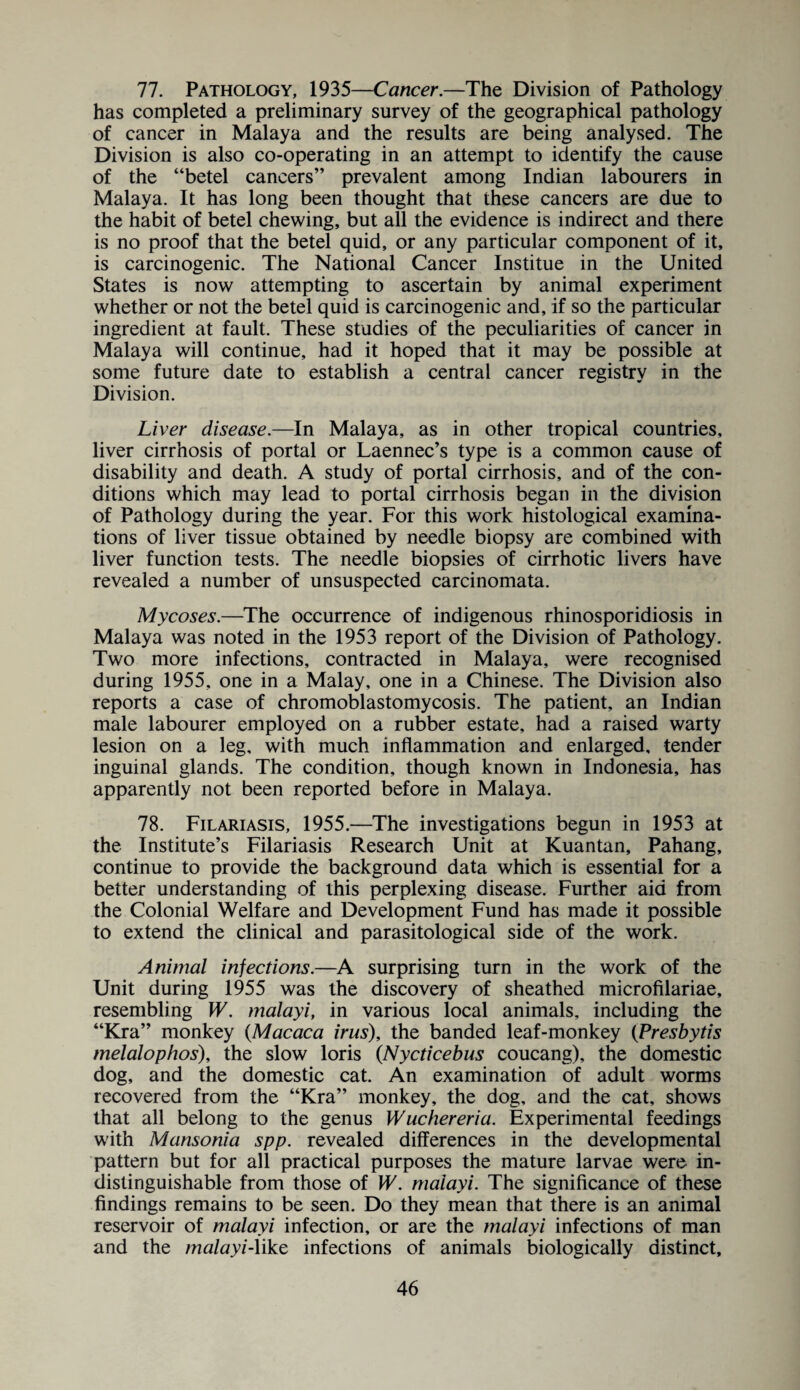 77. Pathology, 1935—Cancer.—The Division of Pathology has completed a preliminary survey of the geographical pathology of cancer in Malaya and the results are being analysed. The Division is also co-operating in an attempt to identify the cause of the “betel cancers” prevalent among Indian labourers in Malaya. It has long been thought that these cancers are due to the habit of betel chewing, but all the evidence is indirect and there is no proof that the betel quid, or any particular component of it, is carcinogenic. The National Cancer Institue in the United States is now attempting to ascertain by animal experiment whether or not the betel quid is carcinogenic and, if so the particular ingredient at fault. These studies of the peculiarities of cancer in Malaya will continue, had it hoped that it may be possible at some future date to establish a central cancer registry in the Division. Liver disease.—In Malaya, as in other tropical countries, liver cirrhosis of portal or Laennec’s type is a common cause of disability and death. A study of portal cirrhosis, and of the con¬ ditions which may lead to portal cirrhosis began in the division of Pathology during the year. For this work histological examina¬ tions of liver tissue obtained by needle biopsy are combined with liver function tests. The needle biopsies of cirrhotic livers have revealed a number of unsuspected carcinomata. Mycoses.—The occurrence of indigenous rhinosporidiosis in Malaya was noted in the 1953 report of the Division of Pathology. Two more infections, contracted in Malaya, were recognised during 1955, one in a Malay, one in a Chinese. The Division also reports a case of chromoblastomycosis. The patient, an Indian male labourer employed on a rubber estate, had a raised warty lesion on a leg, with much inflammation and enlarged, tender inguinal glands. The condition, though known in Indonesia, has apparently not been reported before in Malaya. 78. Filariasis, 1955.—The investigations begun in 1953 at the Institute’s Filariasis Research Unit at Kuantan, Pahang, continue to provide the background data which is essential for a better understanding of this perplexing disease. Further aid from the Colonial Welfare and Development Fund has made it possible to extend the clinical and parasitological side of the work. Animal injections.—A surprising turn in the work of the Unit during 1955 was the discovery of sheathed microfilariae, resembling W. malayi, in various local animals, including the “Kra” monkey (Macaca irus), the banded leaf-monkey (Presbytis melalophos), the slow loris (Nycticebus coucang), the domestic dog, and the domestic cat. An examination of adult worms recovered from the “Kra” monkey, the dog, and the cat, shows that all belong to the genus Wuchereria. Experimental feedings with Mansonia spp. revealed differences in the developmental pattern but for all practical purposes the mature larvae were in¬ distinguishable from those of W. malayi. The significance of these findings remains to be seen. Do they mean that there is an animal reservoir of malayi infection, or are the malayi infections of man and the malayi-like infections of animals biologically distinct.