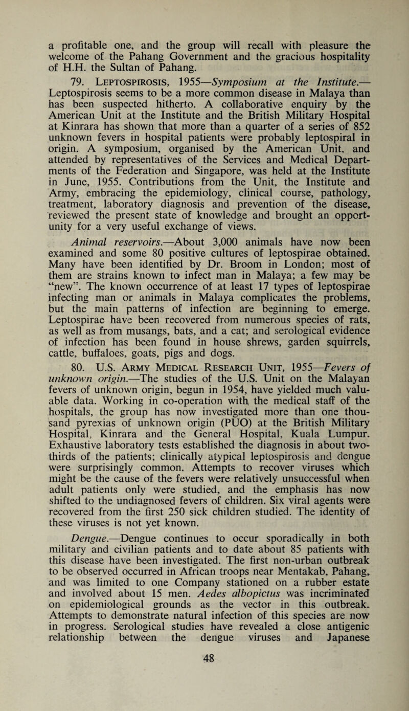 a profitable one, and the group will recall with pleasure the welcome of the Pahang Government and the gracious hospitality of H.H. the Sultan of Pahang. 79. Leptospirosis, 1955—Symposium at the Institute.— Leptospirosis seems to be a more common disease in Malaya than has been suspected hitherto. A collaborative enquiry by the American Unit at the Institute and the British Military Hospital at Kinrara has shown that more than a quarter of a series of 852 unknown fevers in hospital patients were probably leptospiral in origin. A symposium, organised by the American Unit, and attended by representatives of the Services and Medical Depart¬ ments of the Federation and Singapore, was held at the Institute in June, 1955. Contributions from the Unit, the Institute and Army, embracing the epidemiology, clinical course, pathology, treatment, laboratory diagnosis and prevention of the disease, reviewed the present state of knowledge and brought an opport¬ unity for a very useful exchange of views. Animal reservoirs.—About 3,000 animals have now been examined and some 80 positive cultures of leptospirae obtained. Many have been identified by Dr. Broom in London; most of them are strains known to infect man in Malaya; a few may be “new‘\ The known occurrence of at least 17 types of leptospirae infecting man or animals in Malaya complicates the problems, but the main patterns of infection are beginning to emerge. Leptospirae have been recovered from numerous species of rats, as well as from musangs, bats, and a cat; and serological evidence of infection has been found in house shrews, garden squirrels, cattle, buffaloes, goats, pigs and dogs. 80. U.S. Army Medical Research Unit, 1955—Fevers of unknown origin.—The studies of the U.S. Unit on the Malayan fevers of unknown origin, begun in 1954, have yielded much valu¬ able data. Working in co-operation with the medical staff of the hospitals, the group has now investigated more than one thou¬ sand pyrexias of unknown origin (PUO) at the British Military Hospital, Kinrara and the General Hospital, Kuala Lumpur. Exhaustive laboratory tests established the diagnosis in about two- thirds of the patients; clinically atypical leptospirosis and dengue were surprisingly common. Attempts to recover viruses which might be the cause of the fevers were relatively unsuccessful when adult patients only were studied, and the emphasis has now shifted to the undiagnosed fevers of children. Six viral agents were recovered from the first 250 sick children studied. The identity of these viruses is not yet known. Dengue.—Dengue continues to occur sporadically in both military and civilian patients and to date about 85 patients with this disease have been investigated. The first non-urban outbreak to be observed occurred in African troops near Mentakab, Pahang, and was limited to one Company stationed on a rubber estate and involved about 15 men. Aedes albopictus was incriminated on epidemiological grounds as the vector in this outbreak. Attempts to demonstrate natural infection of this species are now in progress. Serological studies have revealed a close antigenic relationship between the dengue viruses and Japanese