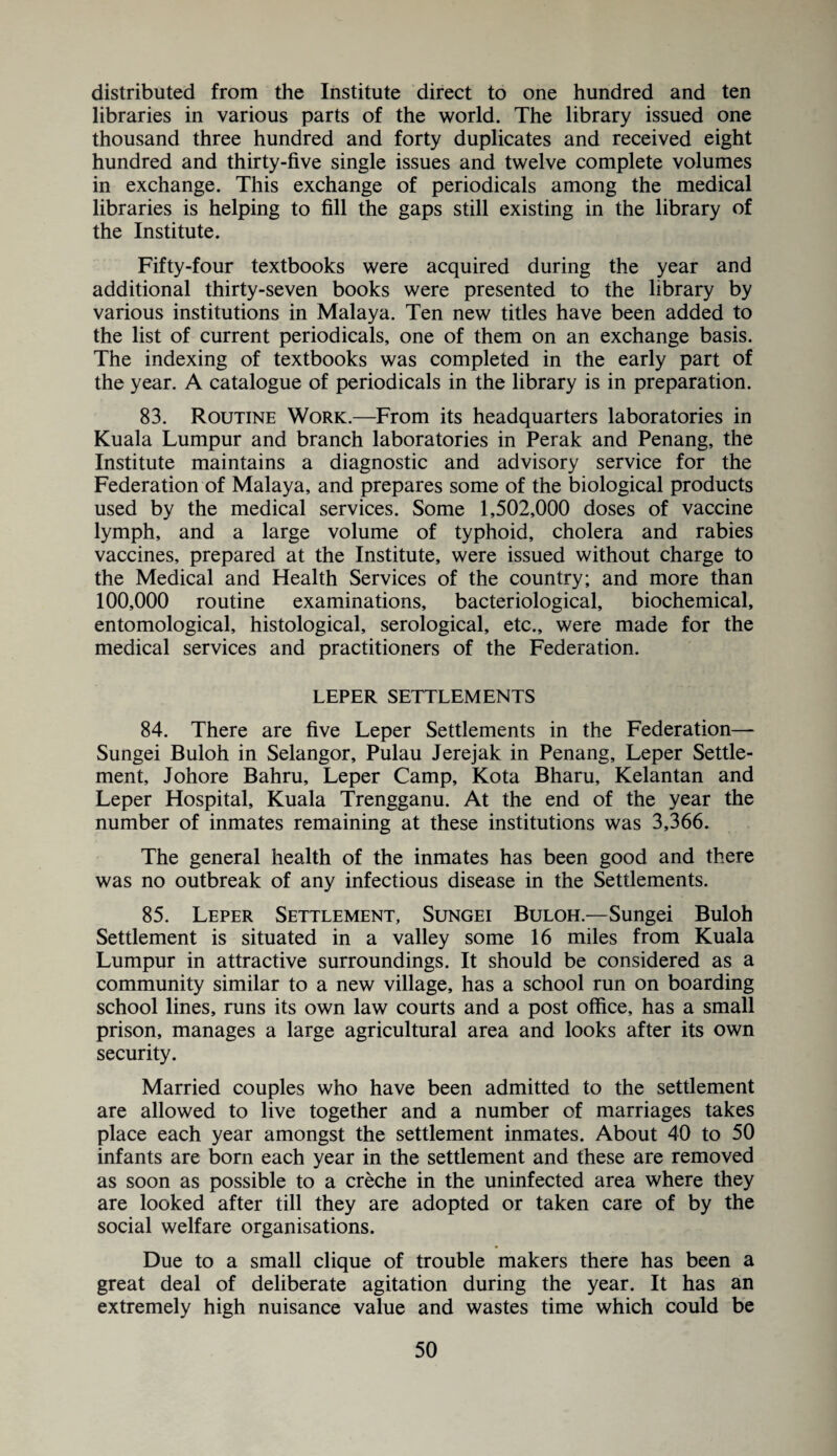 distributed from the Institute direct to one hundred and ten libraries in various parts of the world. The library issued one thousand three hundred and forty duplicates and received eight hundred and thirty-five single issues and twelve complete volumes in exchange. This exchange of periodicals among the medical libraries is helping to fill the gaps still existing in the library of the Institute. Fifty-four textbooks were acquired during the year and additional thirty-seven books were presented to the library by various institutions in Malaya. Ten new titles have been added to the list of current periodicals, one of them on an exchange basis. The indexing of textbooks was completed in the early part of the year. A catalogue of periodicals in the library is in preparation. 83. Routine Work.—From its headquarters laboratories in Kuala Lumpur and branch laboratories in Perak and Penang, the Institute maintains a diagnostic and advisory service for the Federation of Malaya, and prepares some of the biological products used by the medical services. Some 1,502,000 doses of vaccine lymph, and a large volume of typhoid, cholera and rabies vaccines, prepared at the Institute, were issued without charge to the Medical and Health Services of the country; and more than 100,000 routine examinations, bacteriological, biochemical, entomological, histological, serological, etc., were made for the medical services and practitioners of the Federation. LEPER SETTLEMENTS 84. There are five Leper Settlements in the Federation— Sungei Buloh in Selangor, Pulau Jerejak in Penang, Leper Settle¬ ment, Johore Bahru, Leper Camp, Kota Bharu, Kelantan and Leper Hospital, Kuala Trengganu. At the end of the year the number of inmates remaining at these institutions was 3,366. The general health of the inmates has been good and there was no outbreak of any infectious disease in the Settlements. 85. Leper Settlement, Sungei Buloh.—Sungei Buloh Settlement is situated in a valley some 16 miles from Kuala Lumpur in attractive surroundings. It should be considered as a community similar to a new village, has a school run on boarding school lines, runs its own law courts and a post office, has a small prison, manages a large agricultural area and looks after its own security. Married couples who have been admitted to the settlement are allowed to live together and a number of marriages takes place each year amongst the settlement inmates. About 40 to 50 infants are born each year in the settlement and these are removed as soon as possible to a creche in the uninfected area where they are looked after till they are adopted or taken care of by the social welfare organisations. Due to a small clique of trouble makers there has been a great deal of deliberate agitation during the year. It has an extremely high nuisance value and wastes time which could be