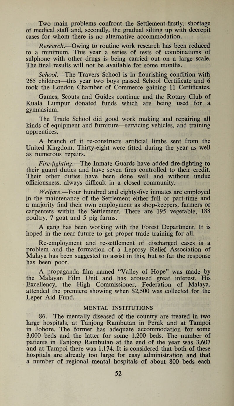 Two main problems confront the Settlement-firstly, shortage of medical staff and, secondly, the gradual silting up with decrepit cases for whom there is no alternative accommodation. Research.—Owing to routine work research has been reduced to a minimum. This year a series of tests of combinations of sulphone with other drugs is being carried out on a large scale. The final results will not be available for some months. School.—The Travers School is in flourishing condition with 265 children—this year two boys passed School Certificate and 6 took the London Chamber of Commerce gaining 11 Certificates. Games, Scouts and Guides continue and the Rotary Club of Kuala Lumpur donated funds which are being used for a gymnasium. The Trade School did good work making and repairing all kinds of equipment and furniture—servicing vehicles, and training apprentices. A branch of it re-constructs artificial limbs sent from the United Kingdom. Thirty-eight were fitted during the year as well as numerous repairs. Fire-fighting.—The Inmate Guards have added fire-fighting to their guard duties and have seven fires controlled to their credit. Their other duties have been done well and without undue officiousness, always difficult in a closed community. Welfare.—Four hundred and eighty-five inmates are employed in the maintenance of the Settlement either full or part-time and a majority find their own employment as shop-keepers, farmers or carpenters within the Settlement. There are 195 vegetable, 188 poultry, 7 goat and 5 pig farms. A gang has been working with the Forest Department. It is hoped in the near future to get proper trade training for all. Re-employment and re-settlement of discharged cases is a problem and the formation of a Leprosy Relief Association of Malaya has been suggested to assist in this, but so far the response has been poor. A propaganda film named “Valley of Hope” was made by the Malayan Film Unit and has aroused great interest. His Excellency, the High Commissioner, Federation of Malaya, attended the premiere showing when $2,500 was collected for the Leper Aid Fund. MENTAL INSTITUTIONS 86. The mentally diseased of the country are treated in two large hospitals, at Tanjong Rambutan in Perak and at Tampoi in Johore. The former has adequate accommodation for some 3,000 beds and the latter for some 1,200 beds. The number of patients in Tanjong Rambutan at the end of the year was 3,607 and at Tampoi there was 1,174. It is considered that both of these hospitals are already too large for easy administration and that a number of regional mental hospitals of about 800 beds each