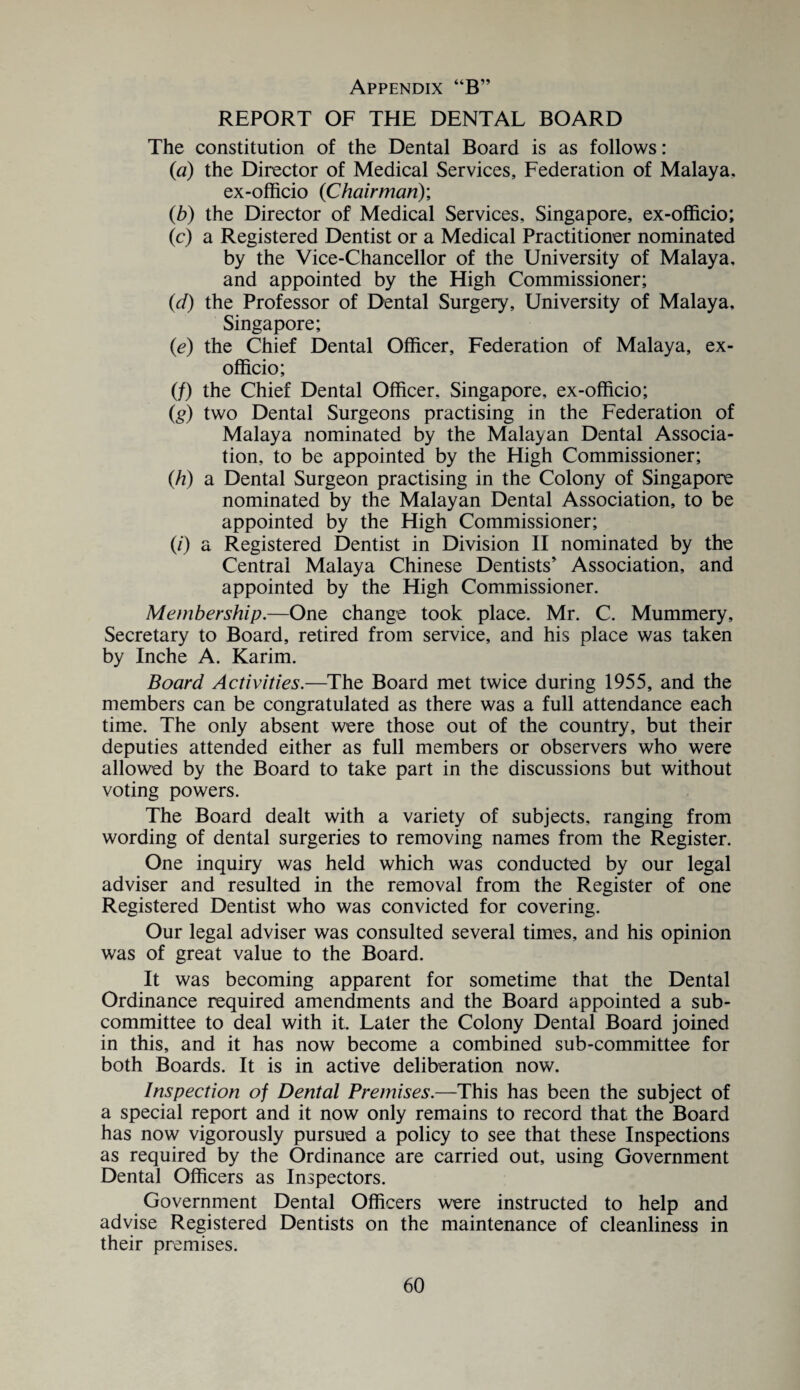 REPORT OF THE DENTAL BOARD The constitution of the Dental Board is as follows: (a) the Director of Medical Services, Federation of Malaya. ex-officio (Chairman)', (b) the Director of Medical Services, Singapore, ex-officio; (c) a Registered Dentist or a Medical Practitioner nominated by the Vice-Chancellor of the University of Malaya, and appointed by the High Commissioner; (d) the Professor of Dental Surgery, University of Malaya. Singapore; (e) the Chief Dental Officer, Federation of Malaya, ex- officio; (/) the Chief Dental Officer, Singapore, ex-officio; (g) two Dental Surgeons practising in the Federation of Malaya nominated by the Malayan Dental Associa¬ tion, to be appointed by the High Commissioner; (/?) a Dental Surgeon practising in the Colony of Singapore nominated by the Malayan Dental Association, to be appointed by the High Commissioner; (/) a Registered Dentist in Division II nominated by the Central Malaya Chinese Dentists Association, and appointed by the High Commissioner. Membership.—One change took place. Mr. C. Mummery, Secretary to Board, retired from service, and his place was taken by Inche A. Karim. Board Activities.—The Board met twice during 1955, and the members can be congratulated as there was a full attendance each time. The only absent were those out of the country, but their deputies attended either as full members or observers who were allowed by the Board to take part in the discussions but without voting powers. The Board dealt with a variety of subjects, ranging from wording of dental surgeries to removing names from the Register. One inquiry was held which was conducted by our legal adviser and resulted in the removal from the Register of one Registered Dentist who was convicted for covering. Our legal adviser was consulted several times, and his opinion was of great value to the Board. It was becoming apparent for sometime that the Dental Ordinance required amendments and the Board appointed a sub¬ committee to deal with it. Later the Colony Dental Board joined in this, and it has now become a combined sub-committee for both Boards. It is in active deliberation now. Inspection of Dental Premises.—This has been the subject of a special report and it now only remains to record that the Board has now vigorously pursued a policy to see that these Inspections as required by the Ordinance are carried out, using Government Dental Officers as Inspectors. Government Dental Officers were instructed to help and advise Registered Dentists on the maintenance of cleanliness in their premises.