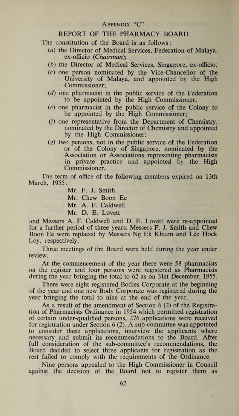 REPORT OF THE PHARMACY BOARD The constitution of the Board is as follows: (a) the Director of Medical Services, Federation of Malaya, ex-officio (Chairman)’, (b) the Director of Medical Services, Singapore, ex-officio; (c) one person nominated by the Vice-Chancellor of the University of Malaya, and appointed by the High Commissioner; (d) one pharmacist in the public service of the Federation to be appointed by the High Commissioner; (e) one pharmacist in the public service of the Colony to be appointed by the High Commissioner; (/) one representative from the Department of Chemistry, nominated by the Director of Chemistry and appointed by the High Commissioner; (g) two persons, not in the public service of the Federation or of the Colony of Singapore, nominated by the Association or Associations representing pharmacists in private practice and appointed by the High Commissioner. The term of office of the following members expired on 13th March, 1955 : Mr. F. J. Smith Mr. Chew Boon Ee Mr. A. F. Caldwell Mr. D. E. Lovett and Messers A. F. Caldwell and D. E. Lovett were re-appointed for a further period of three years. Messers F. J. Smith and Chew Boon Ee were replaced by Messers Ng Ek Khiam and Lee Hock Loy, respectively. Three meetings of the Board were held during the year under review. At the commencement of the year there were 58 pharmacists on the register and four persons were registered as Pharmacists during the year bringing the total to 62 as on 31st December, 1955. There were eight registered Bodies Corporate at the beginning of the year and one new Body Corporate was registered during the year bringing the total to nine at the end of the year. As a result of the amendment of Section 6 (2) of the Registra¬ tion of Pharmacists Ordinance in 1954 which permitted registration of certain under-qualified persons, 276 applications were received for registration under Section 6 (2). A sub-committee was appointed to consider these applications, interview the applicants where necessary and submit its recommendations to the Board. After full consideration of the sub-committee’s recommendations, the Board decided to select three applicants for registration as the rest failed to comply with the requirements of the Ordinance. Nine persons appealed to the High Commissioner in Council against the decision of the Board not to register them as