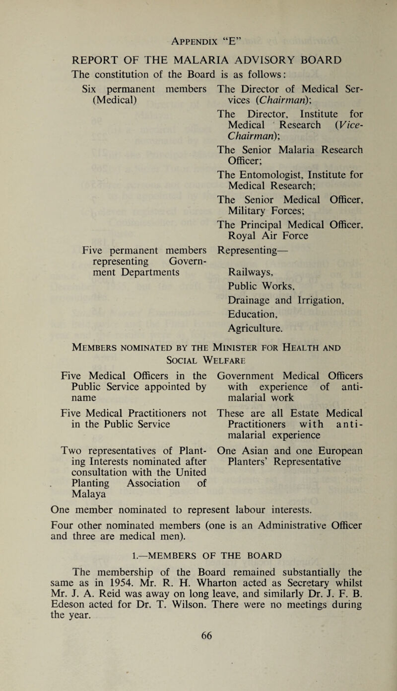 REPORT OF THE MALARIA ADVISORY BOARD The constitution of the Board is as follows: Six permanent members (Medical) Five permanent members representing Govern¬ ment Departments The Director of Medical Ser¬ vices (Chairman)', The Director, Institute for Medical Research (Vice- Chairman); The Senior Malaria Research Officer; The Entomologist, Institute for Medical Research; The Senior Medical Officer, Military Forces; The Principal Medical Officer, Royal Air Force Representing— Railways, Public Works, Drainage and Irrigation, Education, Agriculture. Members nominated by the Minister for Health and Social Welfare Five Medical Officers in the Public Service appointed by name Five Medical Practitioners not in the Public Service Two representatives of Plant¬ ing Interests nominated after consultation with the United Planting Association of Malaya Government Medical Officers with experience of anti- malarial work These are all Estate Medical Practitioners with anti- malarial experience One Asian and one European Planters’ Representative One member nominated to represent labour interests. Four other nominated members (one is an Administrative Officer and three are medical men). 1.—MEMBERS OF THE BOARD The membership of the Board remained substantially the same as in 1954. Mr. R. H. Wharton acted as Secretary whilst Mr. J. A. Reid was away on long leave, and similarly Dr. J. F. B. Edeson acted for Dr. T. Wilson. There were no meetings during the year.