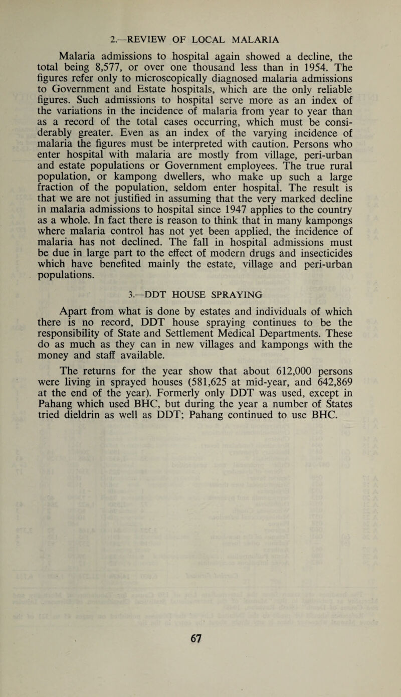 2.—REVIEW OF LOCAL MALARIA Malaria admissions to hospital again showed a decline, the total being 8,577, or over one thousand less than in 1954. The figures refer only to microscopically diagnosed malaria admissions to Government and Estate hospitals, which are the only reliable figures. Such admissions to hospital serve more as an index of the variations in the incidence of malaria from year to year than as a record of the total cases occurring, which must be consi¬ derably greater. Even as an index of the varying incidence of malaria the figures must be interpreted with caution. Persons who enter hospital with malaria are mostly from village, peri-urban and estate populations or Government employees. The true rural population, or kampong dwellers, who make up such a large fraction of the population, seldom enter hospital. The result is that we are not justified in assuming that the very marked decline in malaria admissions to hospital since 1947 applies to the country as a whole. In fact there is reason to think that in many kampongs where malaria control has not yet been applied, the incidence of malaria has not declined. The fall in hospital admissions must be due in large part to the effect of modern drugs and insecticides which have benefited mainly the estate, village and peri-urban populations. 3.—DDT HOUSE SPRAYING Apart from what is done by estates and individuals of which there is no record, DDT house spraying continues to be the responsibility of State and Settlement Medical Departments. These do as much as they can in new villages and kampongs with the money and staff available. The returns for the year show that about 612,000 persons were living in sprayed houses (581,625 at mid-year, and 642,869 at the end of the year). Formerly only DDT was used, except in Pahang which used BHC, but during the year a number of States tried dieldrin as well as DDT; Pahang continued to use BHC.