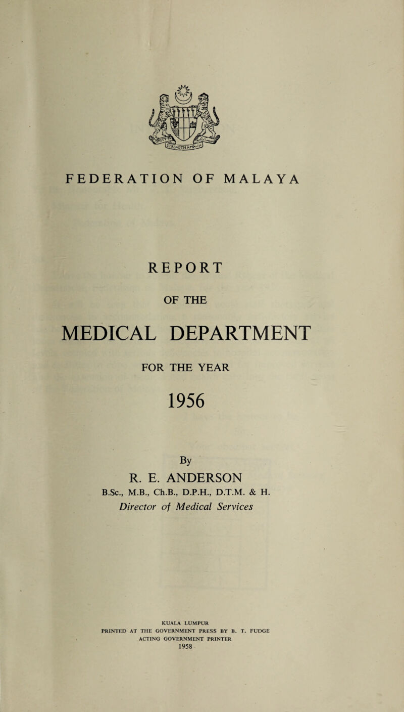 REPORT OF THE MEDICAL DEPARTMENT FOR THE YEAR 1956 R. E. ANDERSON B.Sc., M.B., Ch.B., D.P.H., D.T.M. & H. Director of Medical Services KUALA LUMPUR PRINTED AT THE GOVERNMENT PRESS BY B. T. FUDGE ACTING GOVERNMENT PRINTER 1958