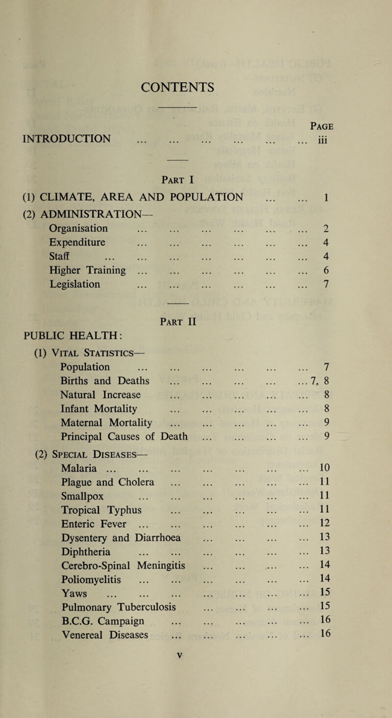 CONTENTS INTRODUCTION Page iii Part I (1) CLIMATE, AREA AND POPULATION ... 1 (2) ADMINISTRATION— Organisation ... ... ... .... ... 2 Expenditure ... ... ... ... ... 4 Staff . ... ... ... ... ... 4 Higher Training ... . .. ... ... ... ... 6 Legislation ... ... ... ... ... 7 Part II PUBLIC HEALTH: (1) Vital Statistics— Population . . 7 Births and Deaths . .7, 8 Natural Increase . . 8 Infant Mortality . . 8 Maternal Mortality . . 9 Principal Causes of Death . 9 (2) Special Diseases— Malaria. . 10 Plague and Cholera . . 11 Smallpox . . 11 Tropical Typhus . . 11 Enteric Fever . . 12 Dysentery and Diarrhoea . 13 Diphtheria . . 13 Cerebro-Spinal Meningitis . 14 Poliomyelitis . . 14 Yaws . 15 Pulmonary Tuberculosis . 15 B.C.G. Campaign . . 16 Venereal Diseases . . 16