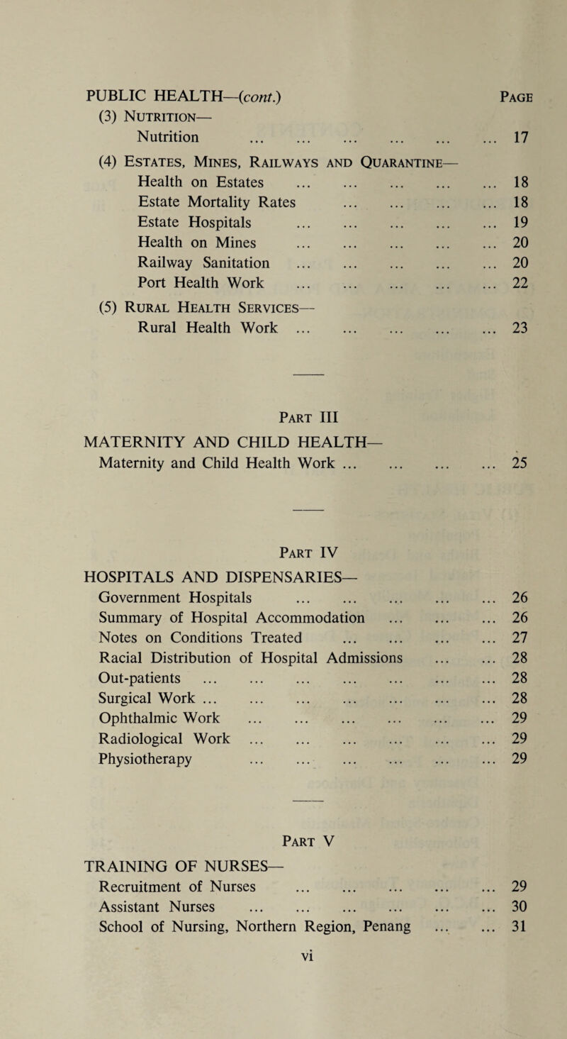 PUBLIC HEALTH—(cont.) Page (3) Nutrition— Nutrition 17 (4) Estates, Mines, Railways and Quarantine— Health on Estates . 18 Estate Mortality Rates . 18 Estate Hospitals . 19 Health on Mines .20 Railway Sanitation .20 Port Health Work .22 (5) Rural Health Services— Rural Health Work .23 Part III MATERNITY AND CHILD HEALTH— Maternity and Child Health Work.25 Part IV HOSPITALS AND DISPENSARIES— Government Hospitals .26 Summary of Hospital Accommodation . 26 Notes on Conditions Treated .27 Racial Distribution of Hospital Admissions . 28 Out-patients .28 Surgical Work.28 Ophthalmic Work ... ... ... ... ... ... 29 Radiological Work .29 Physiotherapy 29 Part V TRAINING OF NURSES— Recruitment of Nurses .29 Assistant Nurses .30 School of Nursing, Northern Region, Penang . 31