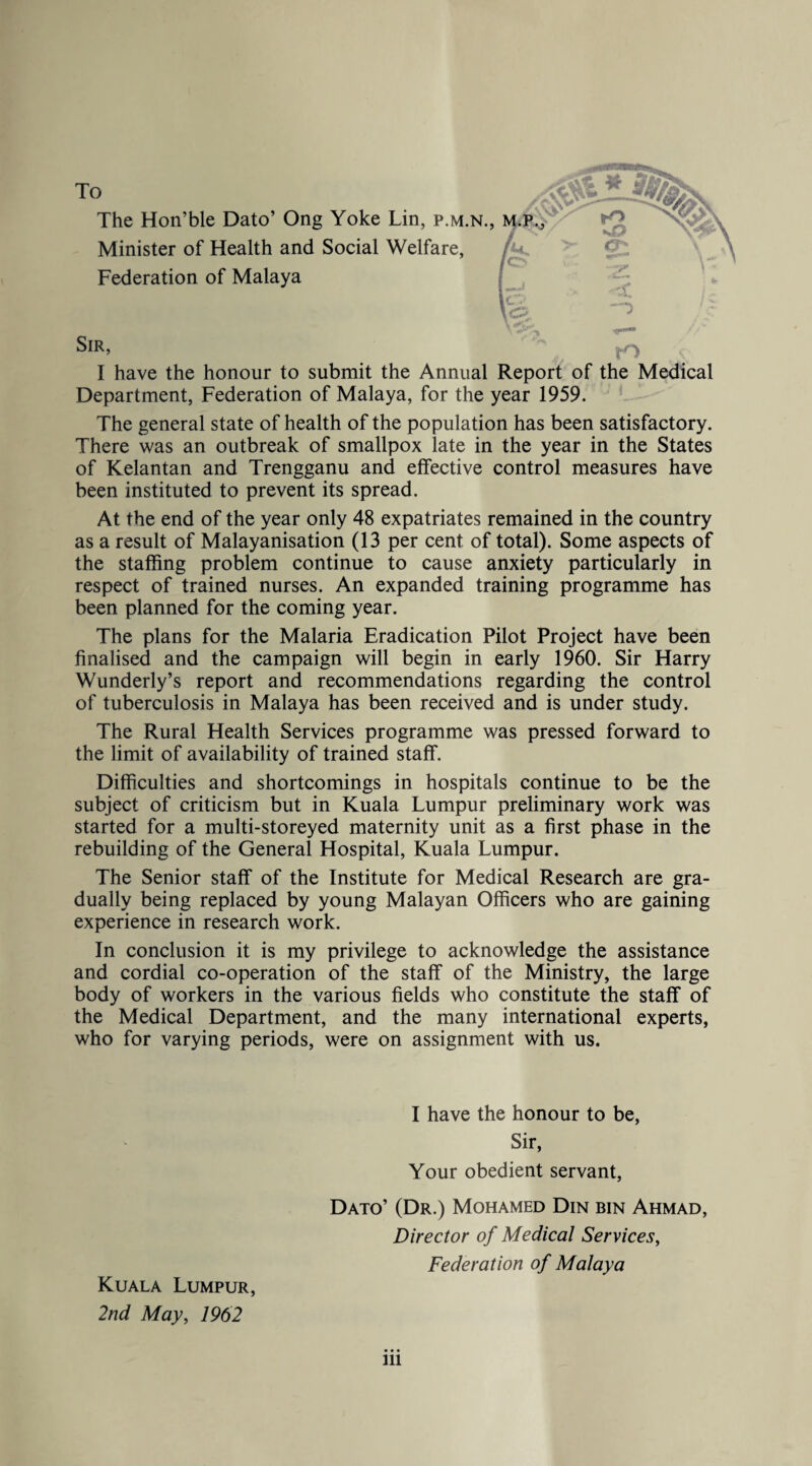 To The Hon’ble Dato’ Ong Yoke Lin, p.m.n., Minister of Health and Social Welfare, Federation of Malaya Sir, O I have the honour to submit the Annual Report of the Medical Department, Federation of Malaya, for the year 1959. The general state of health of the population has been satisfactory. There was an outbreak of smallpox late in the year in the States of Kelantan and Trengganu and effective control measures have been instituted to prevent its spread. At the end of the year only 48 expatriates remained in the country as a result of Malayanisation (13 per cent of total). Some aspects of the staffing problem continue to cause anxiety particularly in respect of trained nurses. An expanded training programme has been planned for the coming year. The plans for the Malaria Eradication Pilot Project have been finalised and the campaign will begin in early 1960. Sir Harry Wunderly’s report and recommendations regarding the control of tuberculosis in Malaya has been received and is under study. The Rural Health Services programme was pressed forward to the limit of availability of trained staff. Difficulties and shortcomings in hospitals continue to be the subject of criticism but in Kuala Lumpur preliminary work was started for a multi-storeyed maternity unit as a first phase in the rebuilding of the General Hospital, Kuala Lumpur. The Senior staff of the Institute for Medical Research are gra¬ dually being replaced by young Malayan Officers who are gaining experience in research work. In conclusion it is my privilege to acknowledge the assistance and cordial co-operation of the staff of the Ministry, the large body of workers in the various fields who constitute the staff of the Medical Department, and the many international experts, who for varying periods, were on assignment with us. I have the honour to be, Sir, Your obedient servant, Dato’ (Dr.) Mohamed Din bin Ahmad, Director of Medical Services, Federation of Malaya Kuala Lumpur, 2nd May, 1962