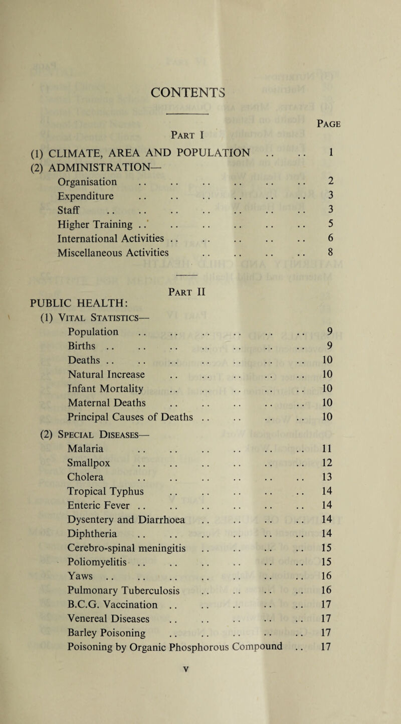 CONTENTS Page Part I (1) CLIMATE, AREA AND POPULATION .. .. 1 (2) ADMINISTRATION— Organisation .. .. .. .. .. .. 2 Expenditure .. .. .. .. .. .. 3 Staff . 3 Higher Training .. .. .. .. .. .. 5 International Activities .. .. .. .. .. 6 Miscellaneous Activities .. .. .. .. 8 Part II PUBLIC HEALTH: (1) Vital Statistics— Population .. .. .. .. .. .. 9 Births .. .. .. .. .. .. .. 9 Deaths .. .. .. .. .. .. .. 10 Natural Increase .. .. .. .. .. 10 Infant Mortality .. .. .. .. .. 10 Maternal Deaths .. .. .. .. .. 10 Principal Causes of Deaths .. .. .. .. 10 (2) Special Diseases— Malaria .. .. .. .. .. .. 11 Smallpox .. .. .. .. .. .. 12 Cholera .. .. .. .. .. .. 13 Tropical Typhus .. .. .. .. .. 14 Enteric Fever .. .. .. .. .. .. 14 Dysentery and Diarrhoea .. .. .. .. 14 Diphtheria .. .. .. .. .. .. 14 Cerebro-spinal meningitis .. .. .. .. 15 Poliomyelitis .. .. .. .. .. .. 15 Yaws.16 Pulmonary Tuberculosis .. . • • • .. 16 B.C.G. Vaccination .. .. .. .. .. 17 Venereal Diseases .. .. .. •. .. 17 Barley Poisoning .. .. .. .. .. 17 Poisoning by Organic Phosphorous Compound .. 17