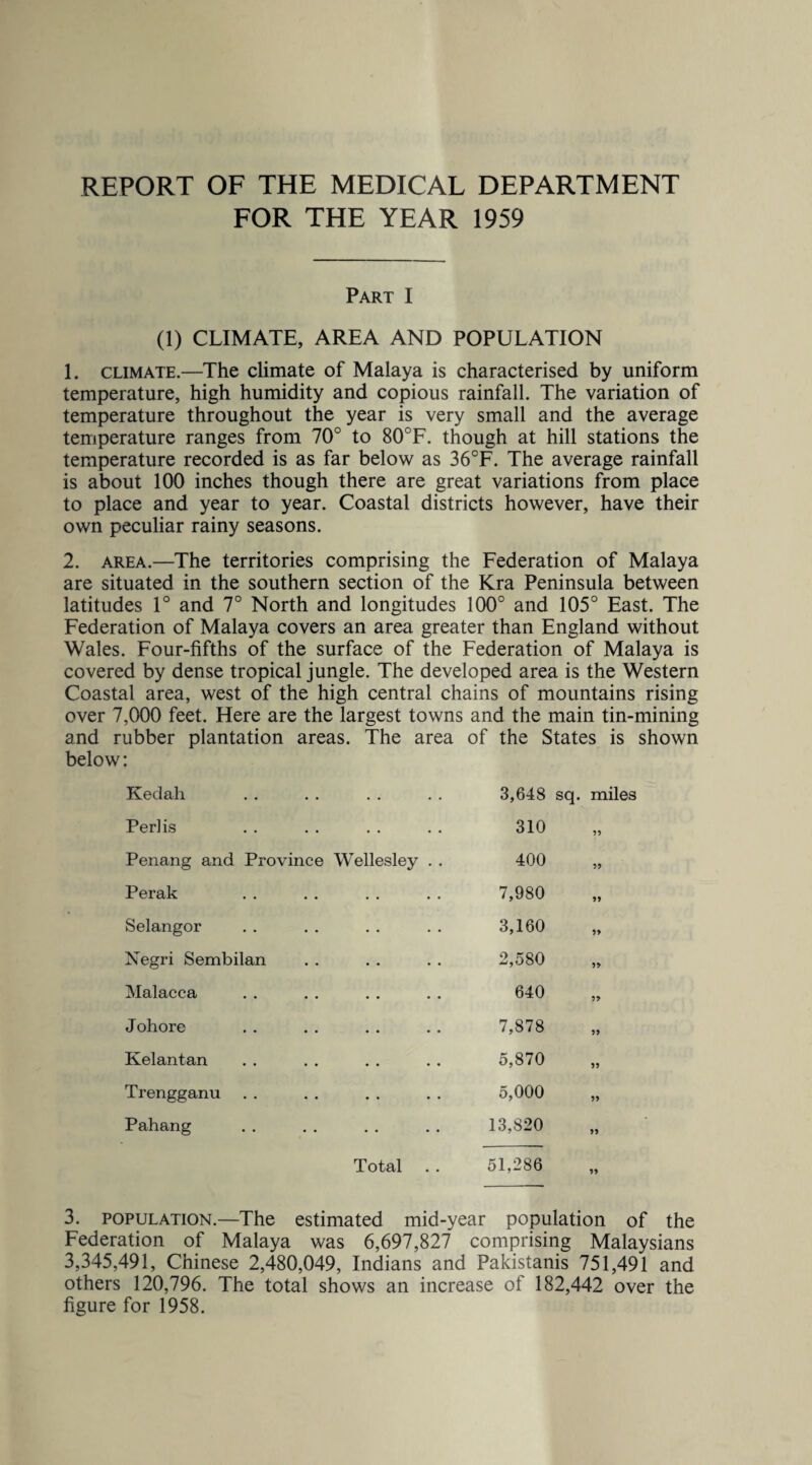 REPORT OF THE MEDICAL DEPARTMENT FOR THE YEAR 1959 Part I (1) CLIMATE, AREA AND POPULATION 1. climate.—The climate of Malaya is characterised by uniform temperature, high humidity and copious rainfall. The variation of temperature throughout the year is very small and the average temperature ranges from 70° to 80°F. though at hill stations the temperature recorded is as far below as 36°F. The average rainfall is about 100 inches though there are great variations from place to place and year to year. Coastal districts however, have their own peculiar rainy seasons. 2. area.—The territories comprising the Federation of Malaya are situated in the southern section of the Kra Peninsula between latitudes 1° and 7° North and longitudes 100° and 105° East. The Federation of Malaya covers an area greater than England without Wales. Four-fifths of the surface of the Federation of Malaya is covered by dense tropical jungle. The developed area is the Western Coastal area, west of the high central chains of mountains rising over 7,000 feet. Here are the largest towns and the main tin-mining and rubber plantation areas. The area of the States is shown below: Kedah • • 3,648 sq. miles Perlis . . 310 55 Penang and Province Wellesley . . 400 55 Perak • . 7,980 55 Selangor . . 3,160 55 Negri Sembilan .. 2,580 55 Malacca • . 640 55 Johore .. 7,878 55 Kelantan 5,870 55 Trengganu . . . . 5,000 55 Pahang • • • • 13,820 55 Total 51,286 55 3. population.—The estimated mid-year population of the Federation of Malaya was 6,697,827 comprising Malaysians 3,345,491, Chinese 2,480,049, Indians and Pakistanis 751,491 and others 120,796. The total shows an increase of 182,442 over the figure for 1958.