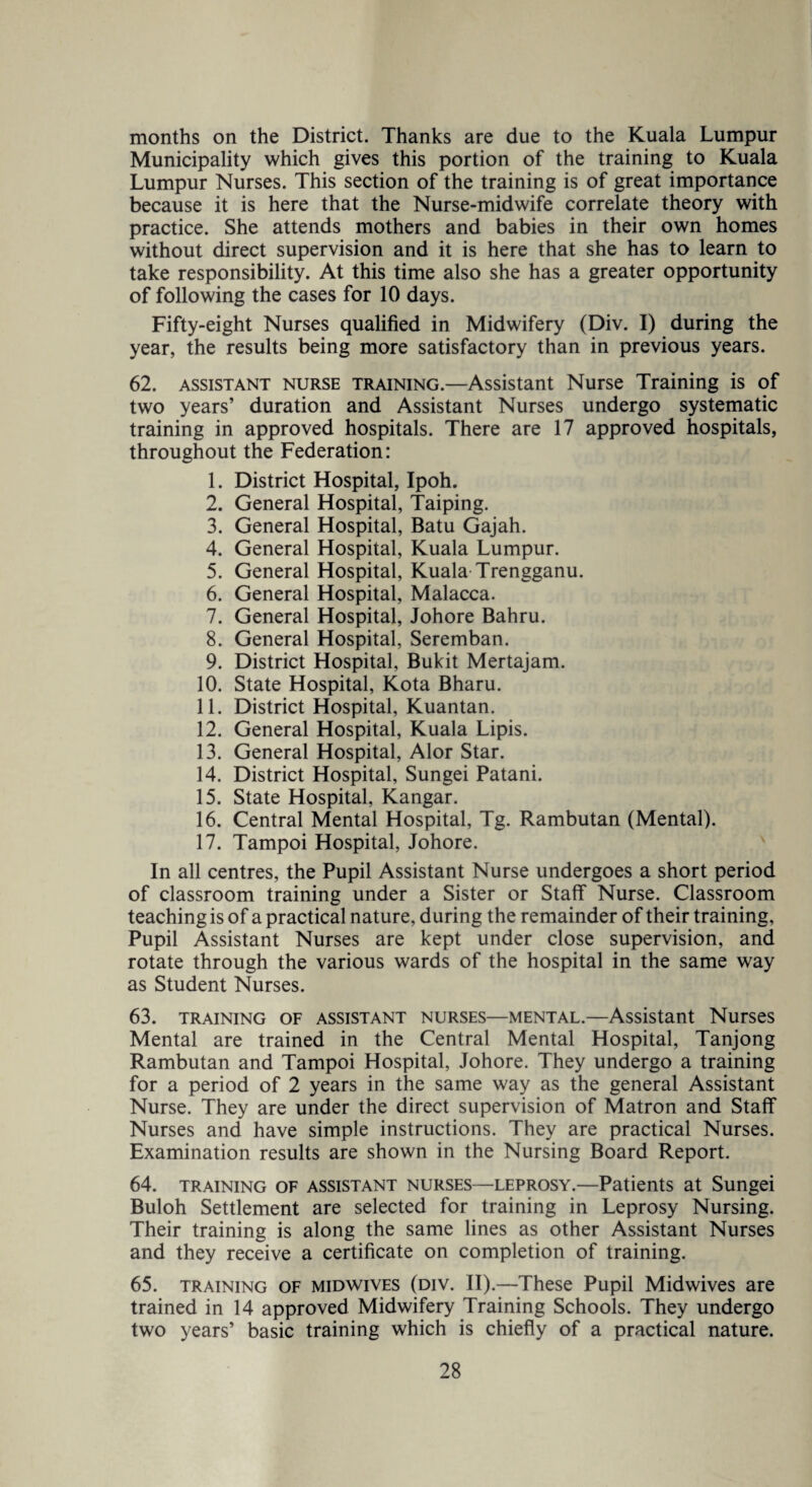 months on the District. Thanks are due to the Kuala Lumpur Municipality which gives this portion of the training to Kuala Lumpur Nurses. This section of the training is of great importance because it is here that the Nurse-midwife correlate theory with practice. She attends mothers and babies in their own homes without direct supervision and it is here that she has to learn to take responsibility. At this time also she has a greater opportunity of following the cases for 10 days. Fifty-eight Nurses qualified in Midwifery (Div. I) during the year, the results being more satisfactory than in previous years. 62. assistant nurse training.—Assistant Nurse Training is of two years’ duration and Assistant Nurses undergo systematic training in approved hospitals. There are 17 approved hospitals, throughout the Federation: 1. District Hospital, Ipoh. 2. General Hospital, Taiping. 3. General Hospital, Batu Gajah. 4. General Hospital, Kuala Lumpur. 5. General Hospital, Kuala Trengganu. 6. General Hospital, Malacca. 7. General Hospital, Johore Bahru. 8. General Hospital, Seremban. 9. District Hospital, Bukit Mertajam. 10. State Hospital, Kota Bharu. 11. District Hospital, Kuantan. 12. General Hospital, Kuala Lipis. 13. General Hospital, Alor Star. 14. District Hospital, Sungei Patani. 15. State Hospital, Kangar. 16. Central Mental Hospital, Tg. Rambutan (Mental). 17. Tampoi Hospital, Johore. In all centres, the Pupil Assistant Nurse undergoes a short period of classroom training under a Sister or Staff Nurse. Classroom teaching is of a practical nature, during the remainder of their training, Pupil Assistant Nurses are kept under close supervision, and rotate through the various wards of the hospital in the same way as Student Nurses. 63. training of assistant nurses—mental.—Assistant Nurses Mental are trained in the Central Mental Hospital, Tanjong Rambutan and Tampoi Hospital, Johore. They undergo a training for a period of 2 years in the same way as the general Assistant Nurse. They are under the direct supervision of Matron and Staff Nurses and have simple instructions. They are practical Nurses. Examination results are shown in the Nursing Board Report. 64. training of assistant nurses—leprosy.—Patients at Sungei Buloh Settlement are selected for training in Leprosy Nursing. Their training is along the same lines as other Assistant Nurses and they receive a certificate on completion of training. 65. training of midwives (div. II).—These Pupil Midwives are trained in 14 approved Midwifery Training Schools. They undergo two years’ basic training which is chiefly of a practical nature.