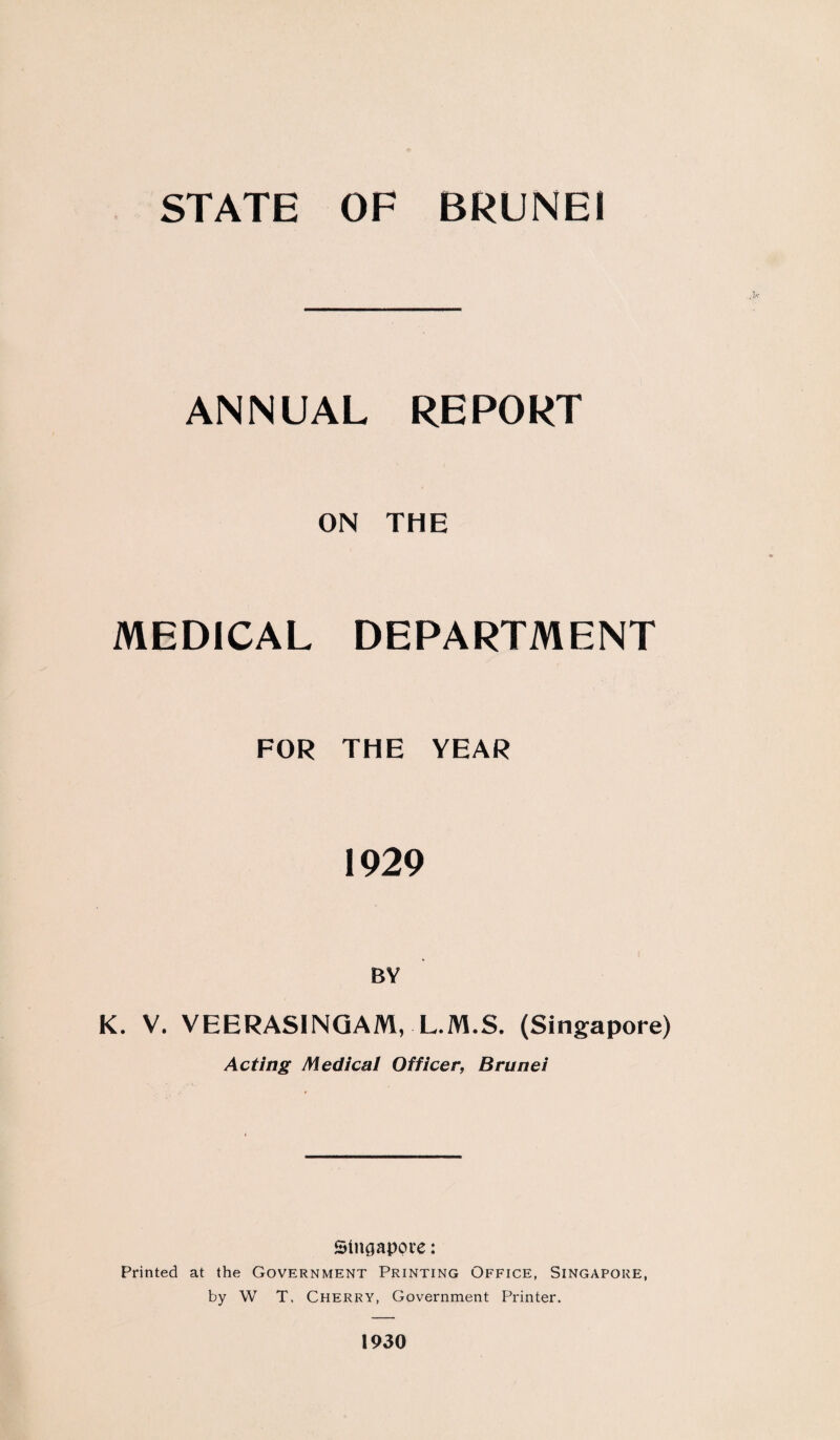 ANNUAL REPORT ON THE MEDICAL DEPARTMENT FOR THE YEAR 1929 BY K. V. VEERASINGAM, L.M.S. (Singapore) Acting Medical Officer, Brunei Singapore: Printed at the Government Printing Office, Singapore, by W T, Cherry, Government Printer. 1930