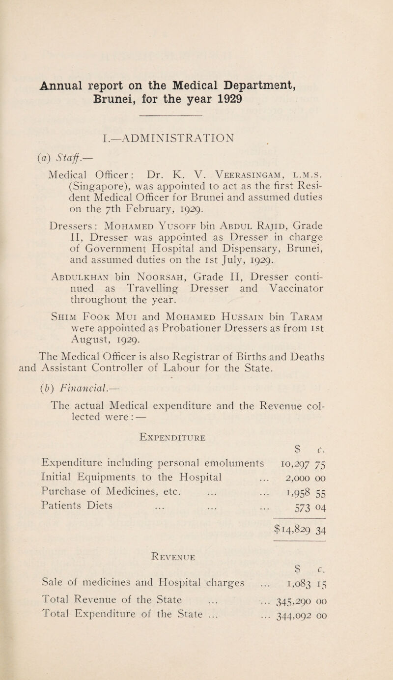 Annual report on the Medical Department, Brunei, for the year 1929 I.—ADMINISTRATION (a) Staff.— Medical Officer: Dr. K. V. Veerasingam, l.m.s. (Singapore), was appointed to act as the first Resi¬ dent Medical Officer for Brunei and assumed duties on the 7th February, 1929. Dressers: Mohamed Yusoff bin Abdul Rajid, Grade II, Dresser was appointed as Dresser in charge of Government Hospital and Dispensary, Brunei, and assumed duties on the 1st July, 1929. Abdulkhan bin Noorsah, Grade II, Dresser conti¬ nued as Travelling Dresser and Vaccinator throughout the year. Shim Fook Mui and Mohamed Hussain bin Taram were appointed as Probationer Dressers as from 1st August, 1929. The Medical Officer is also Registrar of Births and Deaths and Assistant Controller of Labour for the State. (b) Financial.— The actual Medical expenditure and the Revenue col¬ lected were : — Expenditure Expenditure including personal emoluments Initial Equipments to the Hospital Purchase of Medicines, etc. Patients Diets $ c. 10,297 75 2,000 00 1.958 55 573 04 $14,829 34 Revenue Sale of medicines and Hospital charges Total Revenue of the State Total Expenditure of the State ... $' c. 1,08315 ... 345.290 00 ... 344,092 00