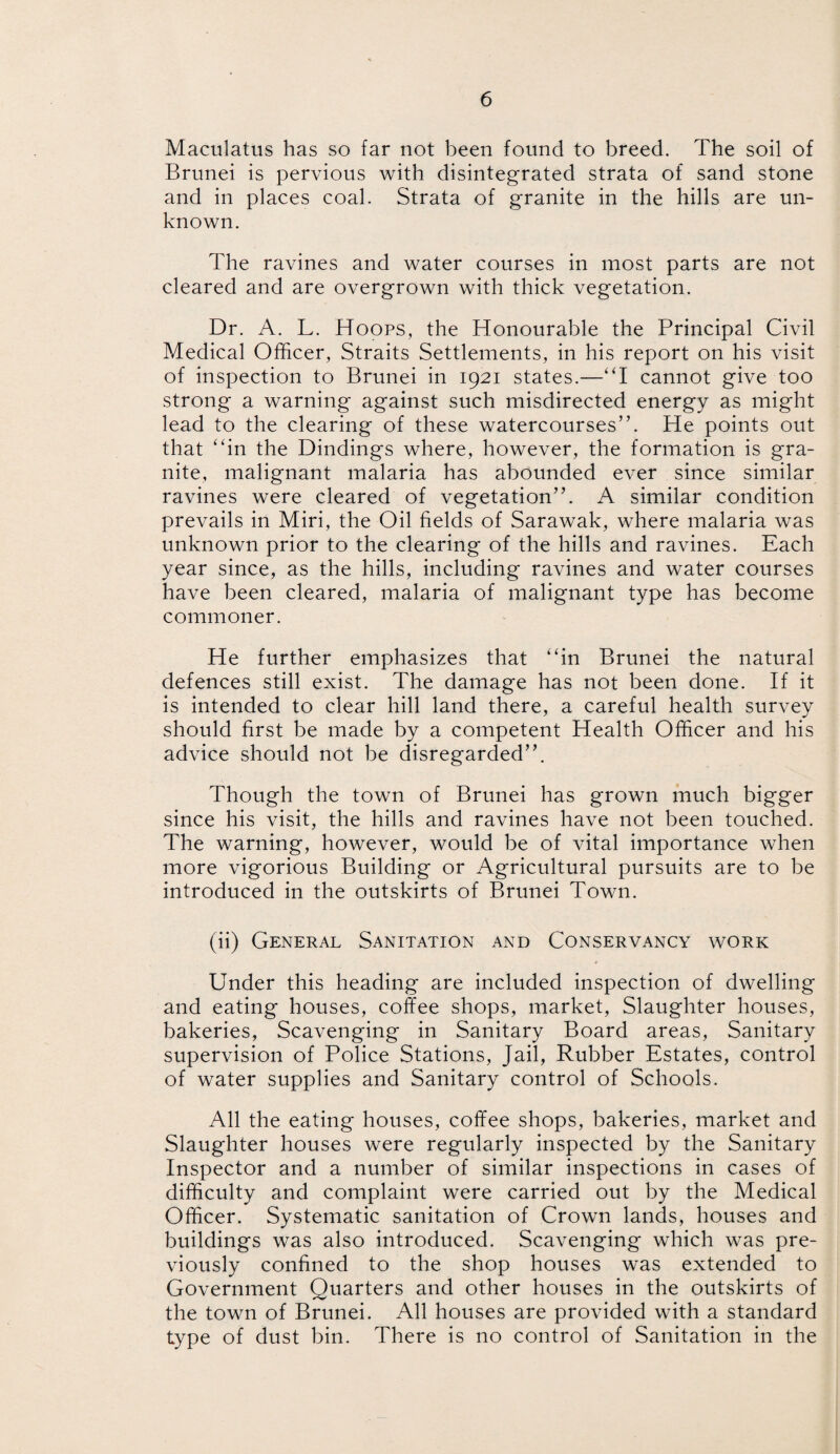 Maculatus has so far not been found to breed. The soil of Brunei is pervious with disintegrated strata of sand stone and in places coal. Strata of granite in the hills are un¬ known. The ravines and water courses in most parts are not cleared and are overgrown with thick vegetation. Dr. A. L. Hoops, the Honourable the Principal Civil Medical Officer, Straits Settlements, in his report on his visit of inspection to Brunei in 1921 states.—I cannot give too strong a warning against such misdirected energy as might lead to the clearing of these watercourses”. He points out that “in the Dindings where, however, the formation is gra¬ nite, malignant malaria has abounded ever since similar ravines were cleared of vegetation”. A similar condition prevails in Miri, the Oil fields of Sarawak, where malaria was unknown prior to the clearing of the hills and ravines. Each year since, as the hills, including ravines and water courses have been cleared, malaria of malignant type has become commoner. He further emphasizes that “in Brunei the natural defences still exist. The damage has not been done. If it is intended to clear hill land there, a careful health survey should first be made by a competent Health Officer and his advice should not be disregarded”. Though the town of Brunei has grown much bigger since his visit, the hills and ravines have not been touched. The warning, however, would be of vital importance when more vigorious Building or Agricultural pursuits are to be introduced in the outskirts of Brunei Town. (ii) General Sanitation and Conservancy work Under this heading are included inspection of dwelling and eating houses, coffee shops, market, Slaughter houses, bakeries, Scavenging in Sanitary Board areas, Sanitary supervision of Police Stations, Jail, Rubber Estates, control of water supplies and Sanitary control of Schools. All the eating houses, coffee shops, bakeries, market and Slaughter houses were regularly inspected by the Sanitary Inspector and a number of similar inspections in cases of difficulty and complaint were carried out by the Medical Officer. Systematic sanitation of Crown lands, houses and buildings was also introduced. Scavenging which was pre¬ viously confined to the shop houses was extended to Government Quarters and other houses in the outskirts of the town of Brunei. All houses are provided with a standard type of dust bin. There is no control of Sanitation in the
