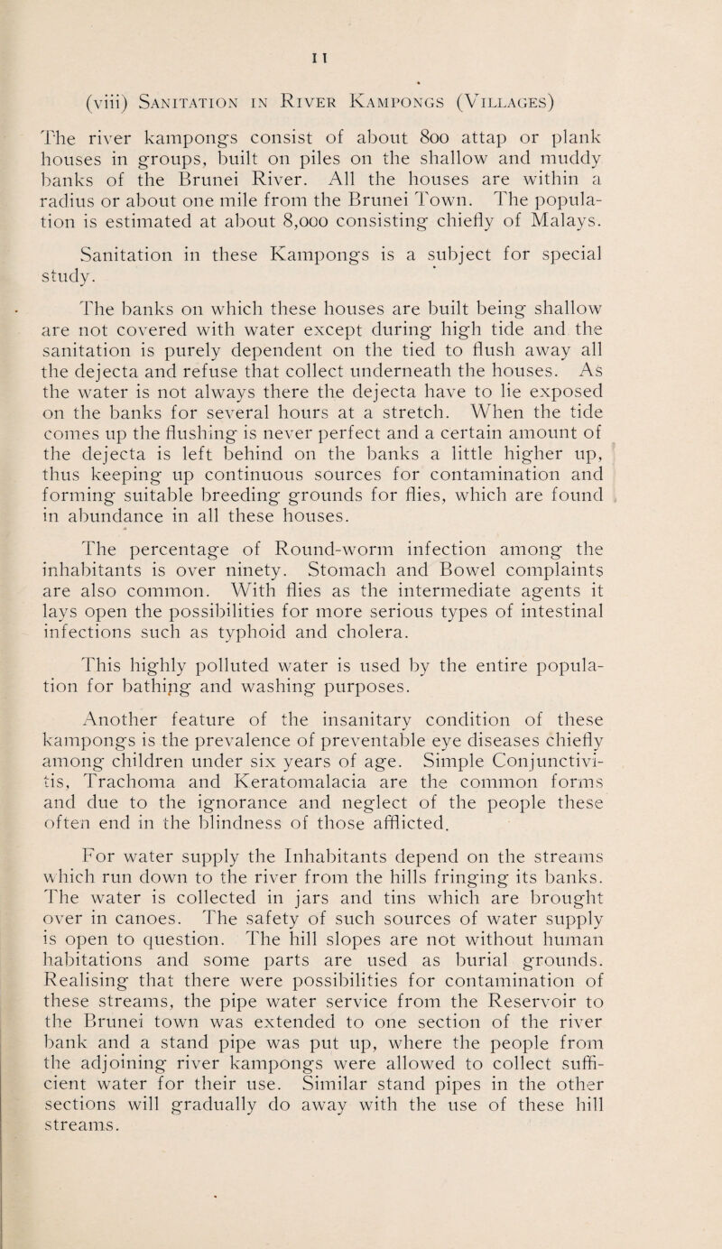 The river kampongs consist of about 800 attap or plank houses in groups, built on piles on the shallow and muddy hanks of the Brunei River. All the houses are within a radius or about one mile from the Brunei Town. The popula¬ tion is estimated at about 8,000 consisting chiefly of Malays. Sanitation in these Kampongs is a subject for special study. The banks on which these houses are built being shallow are not covered with water except during high tide and the sanitation is purely dependent on the tied to flush away all the dejecta and refuse that collect underneath the houses. As the water is not always there the dejecta have to lie exposed on the banks for several hours at a stretch. When the tide comes up the flushing is never perfect and a certain amount of the dejecta is left behind on the banks a little higher up, thus keeping up continuous sources for contamination and forming suitable breeding grounds for flies, which are found in abundance in all these houses. The percentage of Round-worm infection among the inhabitants is over ninety. Stomach and Bowel complaints are also common. With flies as the intermediate agents it lays open the possibilities for more serious types of intestinal infections such as typhoid and cholera. This highly polluted water is used by the entire popula¬ tion for bathing and washing purposes. Another feature of the insanitary condition of these kampongs is the prevalence of preventable eye diseases chiefly among children under six years of age. Simple Conjunctivi¬ tis, Trachoma and Keratomalacia are the common forms and due to the ignorance and neglect of the people these often end in the blindness of those afflicted. For water supply the Inhabitants depend on the streams which run down to the river from the hills fringing its banks. The wrater is collected in jars and tins which are brought over in canoes. The safety of such sources of water supply is open to question. The hill slopes are not without human habitations and some parts are used as burial grounds. Realising that there were possibilities for contamination of these streams, the pipe water service from the Reservoir to the Brunei town was extended to one section of the river bank and a stand pipe was put up, where the people from the adjoining river kampongs were allowed to collect suffi¬ cient water for their use. Similar stand pipes in the other sections will gradually do away with the use of these hill streams.