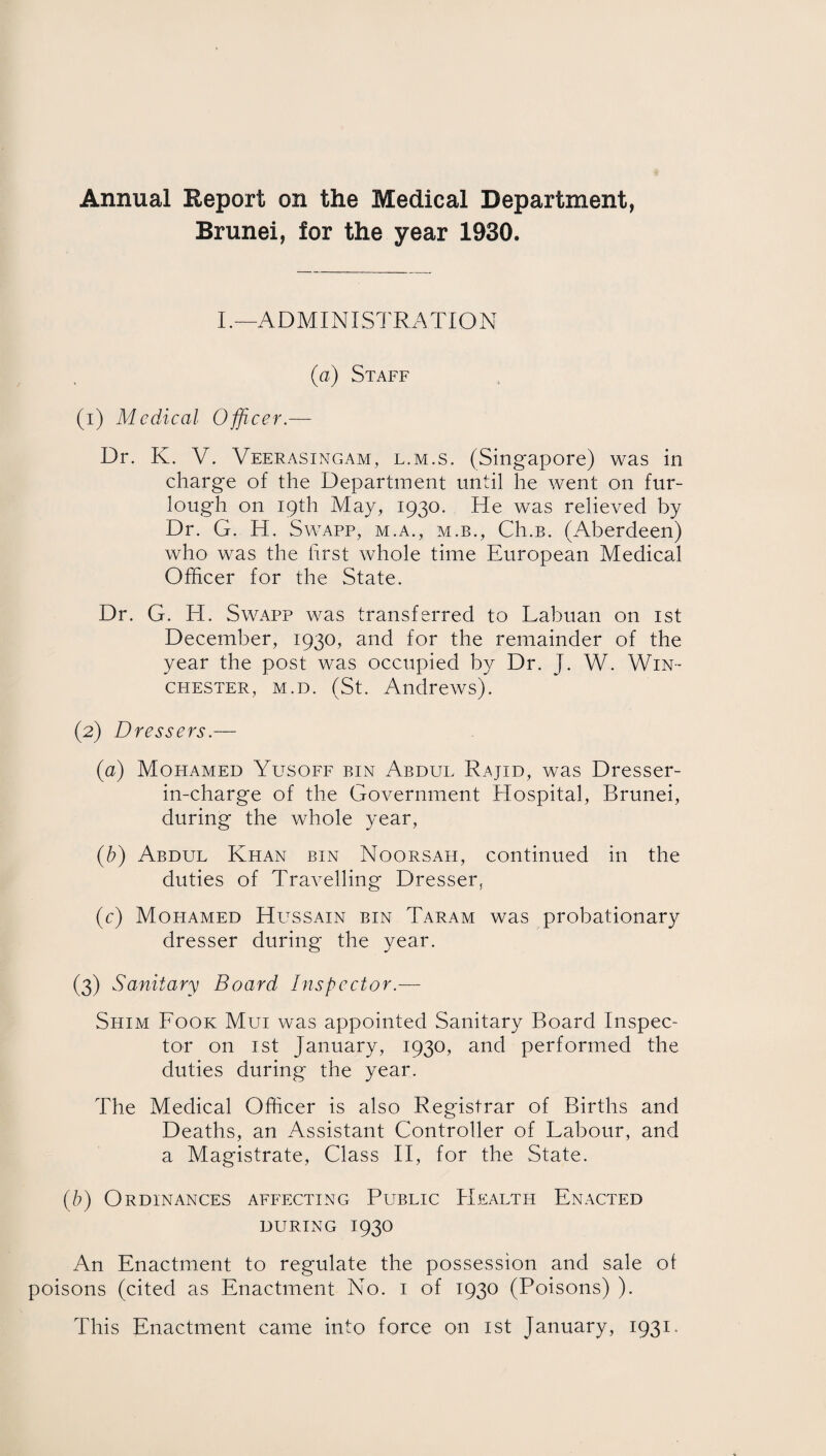 Annual Eeport on the Medical Department, Brunei, for the year 1930. I .—AD MI NI STRATI O N (a) Staff (1) Medical Officer.— Dr. K. V. Veerasingam, l.m.s. (Singapore) was in charge of the Department until he went on fur¬ lough on 19th May, 1930. He was relieved by Dr. G. H. Swapp, m.a., m.b., Ch.B. (Aberdeen) who was the first whole time European Medical Officer for the State. Dr. G. H. Swapp was transferred to Lahuan on 1st December, 1930, and for the remainder of the year the post was occupied by Dr. J. W. Win¬ chester, m.d. (St. Andrews). (2) Dressers.— (a) Mofiamed Yusoff bin Abdul Rajid, was Dresser- in-charge of the Government Hospital, Brunei, during the whole year, (b) Abdul Khan bin Noorsah, continued in the duties of Travelling Dresser, (c) Mopiamed Hussain bin Taram was probationary dresser during the year. (3) Sanitary Board Inspector — Shim Fook Mui was appointed Sanitary Board Inspec¬ tor on 1st January, 1930, and performed the duties during the year. The Medical Officer is also Registrar of Births and Deaths, an Assistant Controller of Labour, and a Magistrate, Class II, for the State. (b) Ordinances affecting Public Health Enacted DURING I93O An Enactment to regulate the possession and sale of poisons (cited as Enactment No. 1 of 1930 (Poisons) ). This Enactment came into force on 1st January, 1931.