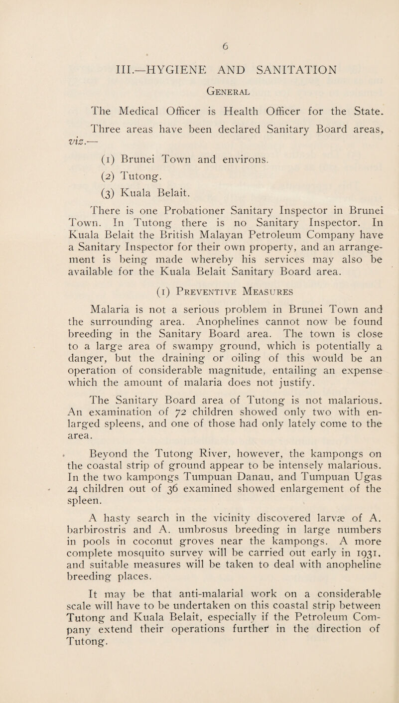 III.—HYGIENE AND SANITATION General The Medical Officer is Health Officer for the State. Three areas have been declared Sanitary Board areas,. (1) Brunei Town and environs. (2) Tutong. (3) Kuala Belait. There is one Probationer Sanitary Inspector in Brunei Town. In Tutong there is no Sanitary Inspector. In Kuala Belait the British Malayan Petroleum Company have a Sanitary Inspector for their own property, and an arrange¬ ment is being made whereby his services may also be available for the Kuala Belait Sanitary Board area. (1) Preventive Measures Malaria is not a serious problem in Brunei Town and the surrounding area. Anophelines cannot now be found breeding in the Sanitary Board area. The town is close to a large area of swampy ground, which is potentially a danger, but the draining or oiling of this would be an operation of considerable magnitude, entailing an expense which the amount of malaria does not justify. The Sanitary Board area of Tutong is not malarious. An examination of 72 children showed only two with en¬ larged spleens, and one of those had only lately come to the area. Beyond the Tutong River, however, the kampongs on the coastal strip of ground appear to be intensely malarious. In the two kampongs Tumpuan Danau, and Tumpuan Ugas 24 children out of 36 examined showed enlargement of the spleen. A hasty search in the vicinity discovered larvae of A. barbirostris and A. umbrosus breeding in large numbers in pools in coconut groves near the kampongs. A more complete mosquito survey will be carried out early in 1931. and suitable measures will be taken to deal with anopheline breeding places. It may be that anti-malarial work on a considerable scale will have to be undertaken on this coastal strip between Tutong and Kuala Belait, especially if the Petroleum Com¬ pany extend their operations furtheT in the direction of Tutong.