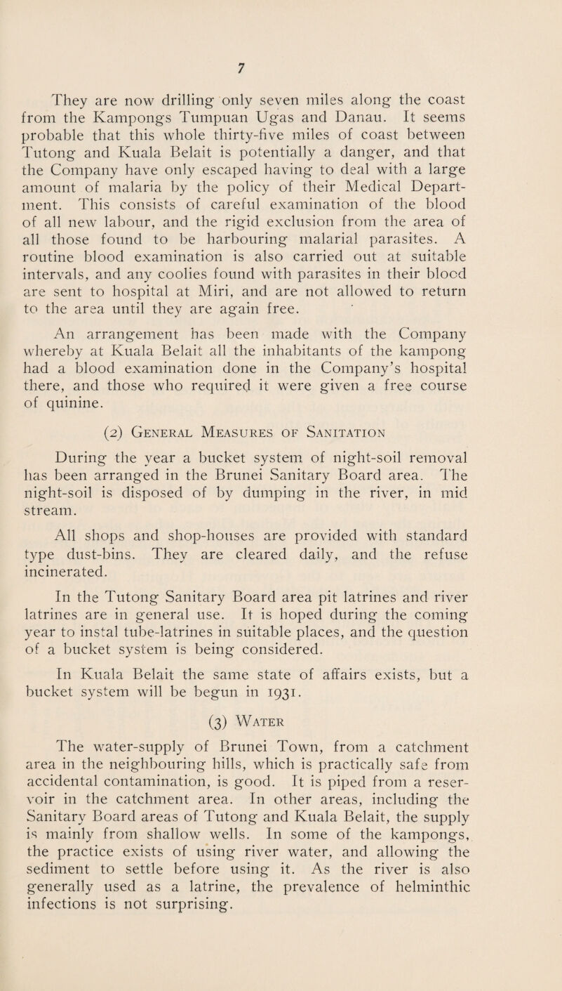 They are now drilling only seven miles along the coast from the Kampongs Tumpuan Ugas and Danau. It seems probable that this whole thirty-five miles of coast between Tutong and Kuala Belait is potentially a danger, and that the Company have only escaped having to deal with a large amount of malaria by the policy of their Medical Depart¬ ment. This consists of careful examination of the blood of all new labour, and the rigid exclusion from the area of all those found to be harbouring malarial parasites. A routine blood examination is also carried out at suitable intervals, and any coolies found with parasites in their blood are sent to hospital at Miri, and are not allowed to return to the area until they are again free. An arrangement has been made with the Company whereby at Kuala Belait all the inhabitants of the kampong had a blood examination done in the Company’s hospital there, and those who required it were given a free course of quinine. (2) General Measures of Sanitation During the year a bucket system of night-soil removal has been arranged in the Brunei Sanitary Board area. The night-soil is disposed of by dumping in the river, in mid stream. All shops and shop-houses are provided with standard type dust-bins. They are cleared daily, and the refuse incinerated. In the Tutong Sanitary Board area pit latrines and river latrines are in general use. It is hoped during the coming year to instal tube-latrines in suitable places, and the question of a bucket system is being considered. In Kuala Belait the same state of affairs exists, but a bucket system will be begun in 1931. (3) Water The water-supply of Brunei Town, from a catchment area in the neighbouring hills, which is practically safe from accidental contamination, is good. It is piped from a reser¬ voir in the catchment area. In other areas, including the Sanitary Board areas of Tutong and Kuala Belait, the supply is mainly from shallow wells. In some of the kampongs, the practice exists of using river water, and allowing the sediment to settle before using it. As the river is also generally used as a latrine, the prevalence of helminthic infections is not surprising.