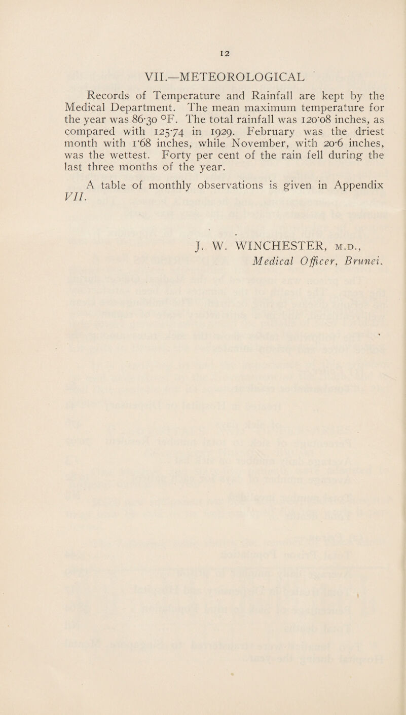 VII.—METEOROLOGICAL Records of Temperature and Rainfall are kept by the Medical Department. The mean maximum temperature for the year was 86-30 °F. The total rainfall was 120*08 inches, as compared with 125-74 in 1929. February was the driest month with 1*68 inches, while November, with 20-6 inches, was the wettest. Forty per cent of the rain fell during- the last three months of the year. A table of monthly observations is given in Appendix VII. J. W. WINCHESTER, m.d., Medical Officer, Brunei. 1