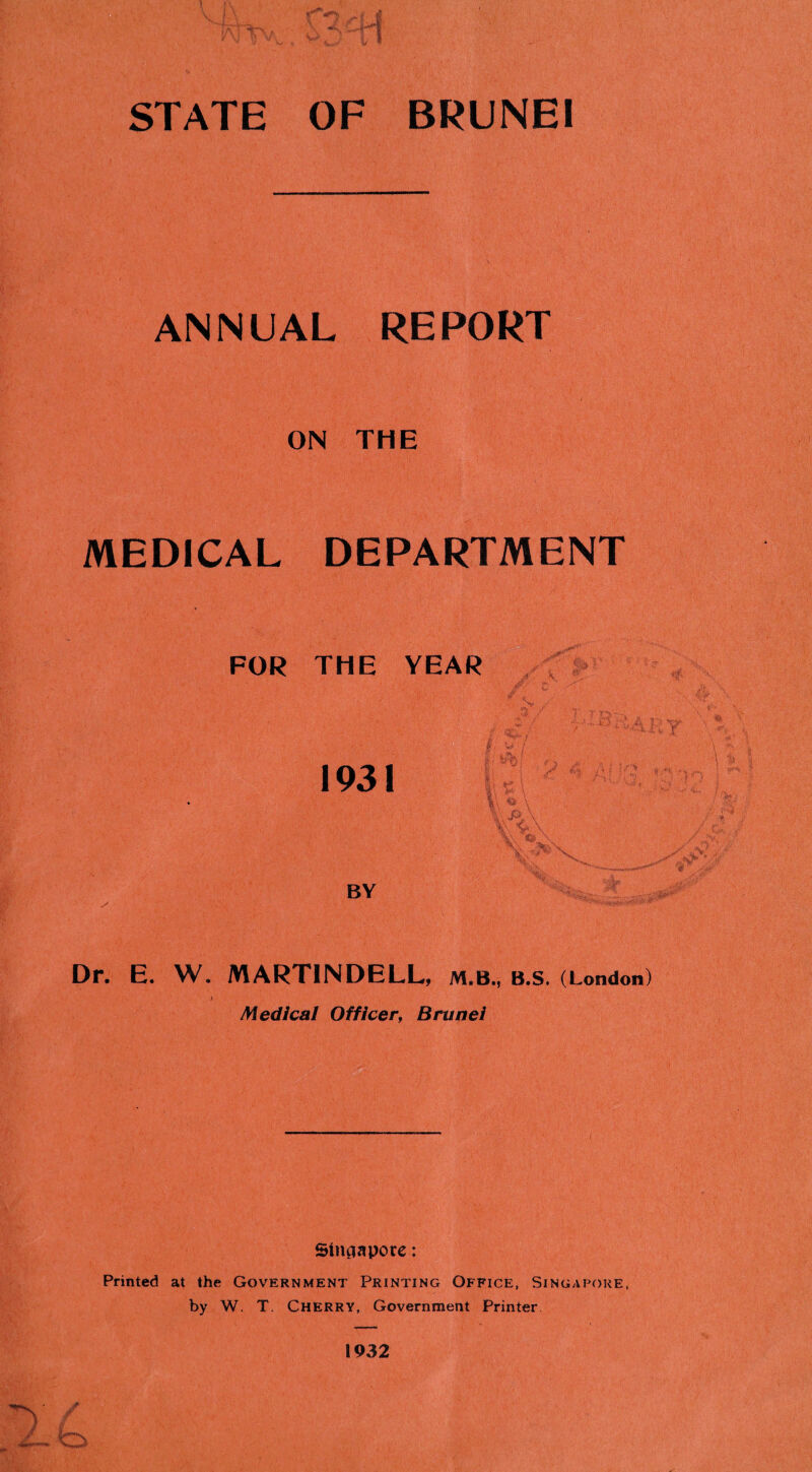 STATE OF BRUNEI ANNUAL REPORT ON THE MEDICAL DEPARTMENT FOR THE YEAR 1931 ii K i ii ' 'l\ ■' ' -:-5» BY Dr. E. W. MARTINDELL, M.B., B.S. (London) ; Medical Officer^ Brunei Sinaapore: Printed at the Government Printing Office, Singapore, by W. T. Cherry, Government Printer 1932