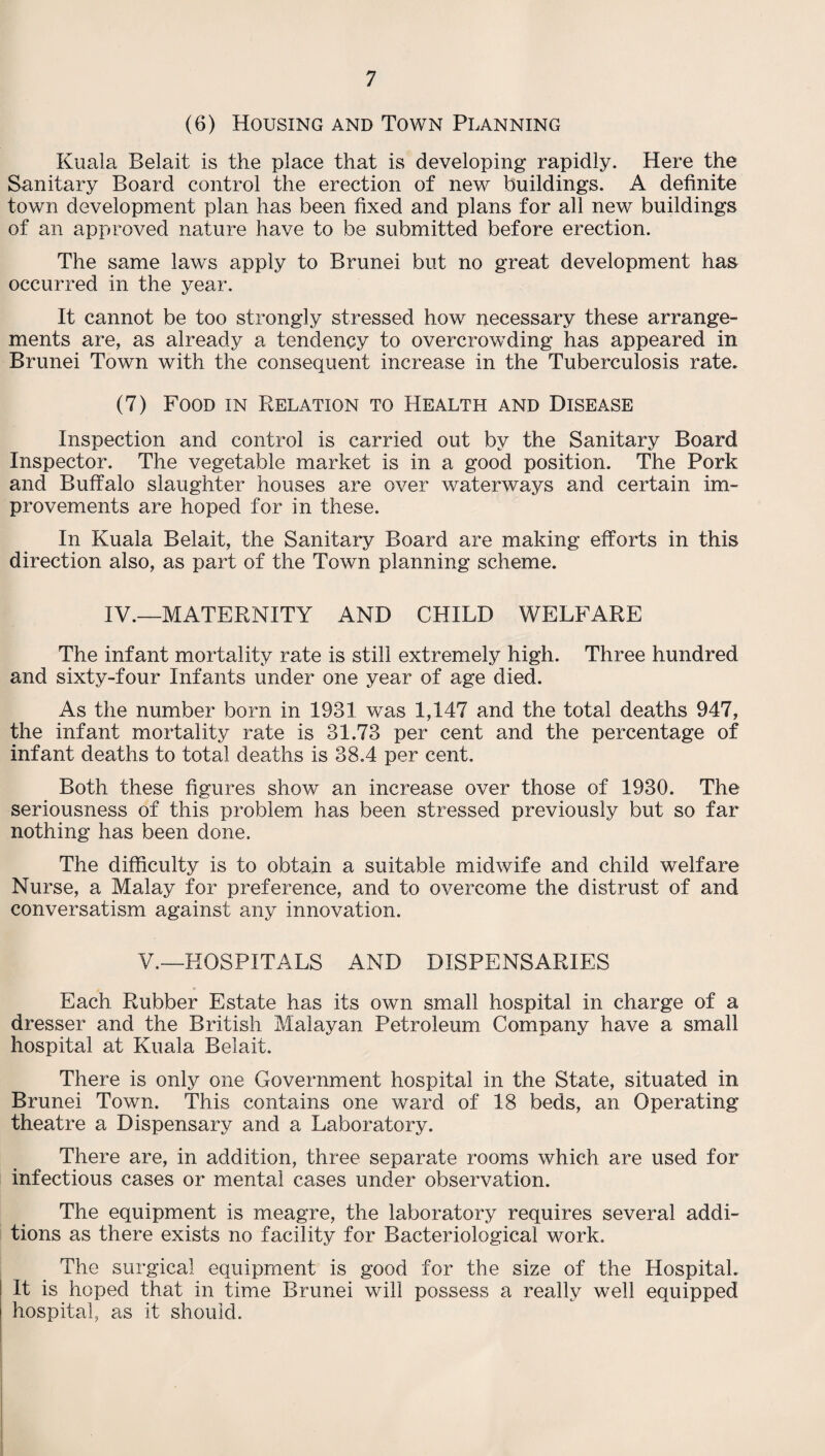 (6) Housing and Town Planning Kuala Belait is the place that is developing rapidly. Here the Sanitary Board control the erection of new buildings. A definite town development plan has been fixed and plans for all new buildings of an approved nature have to be submitted before erection. The same laws apply to Brunei but no great development has occurred in the year. It cannot be too strongly stressed how necessary these arrange¬ ments are, as already a tendency to overcrowding has appeared in Brunei Town with the consequent increase in the Tuberculosis rate. (7) Food in Relation to Health and Disease Inspection and control is carried out by the Sanitary Board Inspector. The vegetable market is in a good position. The Pork and Buffalo slaughter houses are over waterways and certain im¬ provements are hoped for in these. In Kuala Belait, the Sanitary Board are making efforts in this direction also, as part of the Town planning scheme. IV.—MATERNITY AND CHILD WELFARE The infant mortality rate is still extremely high. Three hundred and sixty-four Infants under one year of age died. As the number born in 1931 was 1,147 and the total deaths 947, the infant mortality rate is 31.73 per cent and the percentage of infant deaths to total deaths is 38.4 per cent. Both these figures show an increase over those of 1930. The seriousness of this problem has been stressed previously but so far nothing has been done. The difficulty is to obtain a suitable midwife and child welfare Nurse, a Malay for preference, and to overcome the distrust of and conversatism against any innovation. V.—HOSPITALS AND DISPENSARIES Each Rubber Estate has its own small hospital in charge of a dresser and the British Malayan Petroleum Company have a small hospital at Kuala Belait. There is only one Government hospital in the State, situated in Brunei Town. This contains one ward of 18 beds, an Operating theatre a Dispensary and a Laboratory. There are, in addition, three separate rooms which are used for infectious cases or mental cases under observation. The equipment is meagre, the laboratory requires several addi¬ tions as there exists no facility for Bacteriological work. The surgical equipment is good for the size of the Hospital. It is hoped that in time Brunei will possess a really well equipped hospital, as it should.
