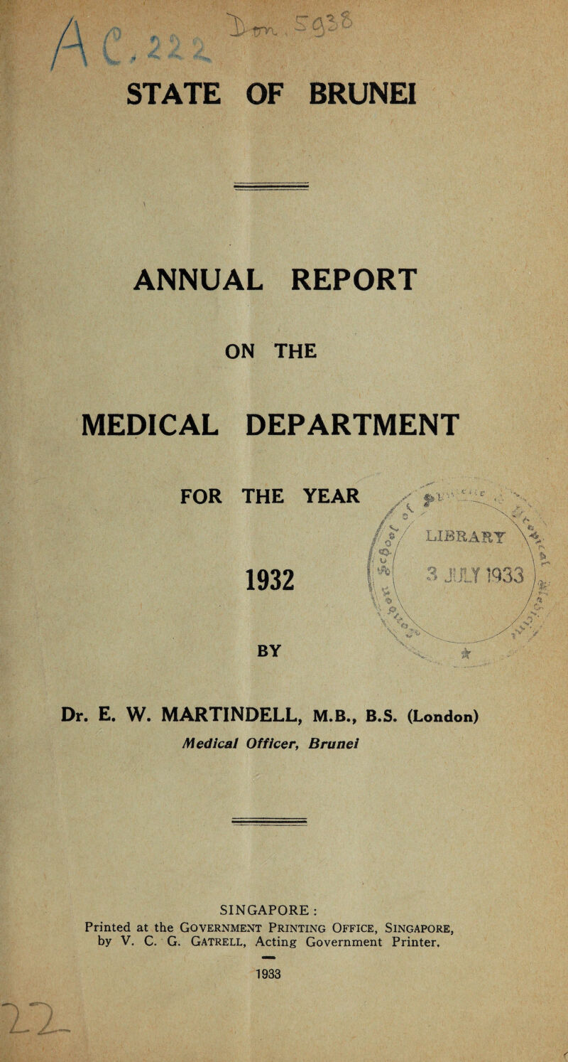 1 ANNUAL REPORT ON THE MEDICAL DEPARTMENT FOR THE YEAR 1932 BY Dr. E. W. MARTINDELL, M.B., B.S. (London) Medical Officer, Brunei SINGAPORE : Printed at the Government Printing Office, Singapore, by V. C. G. Gatrell, Acting Government Printer, 1933