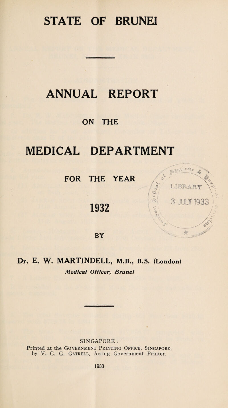 ANNUAL REPORT ON THE MEDICAL DEPARTMENT FOR THE YEAR 1932 BY Dr. E. W. MARTINDELL, M.B., B.S. (London) Medical Officer, Brunei SINGAPORE : Printed at the GovernmExNT Printing Office, Singapore. by V. C. G. Gatrell, Acting Government Printer. 1933