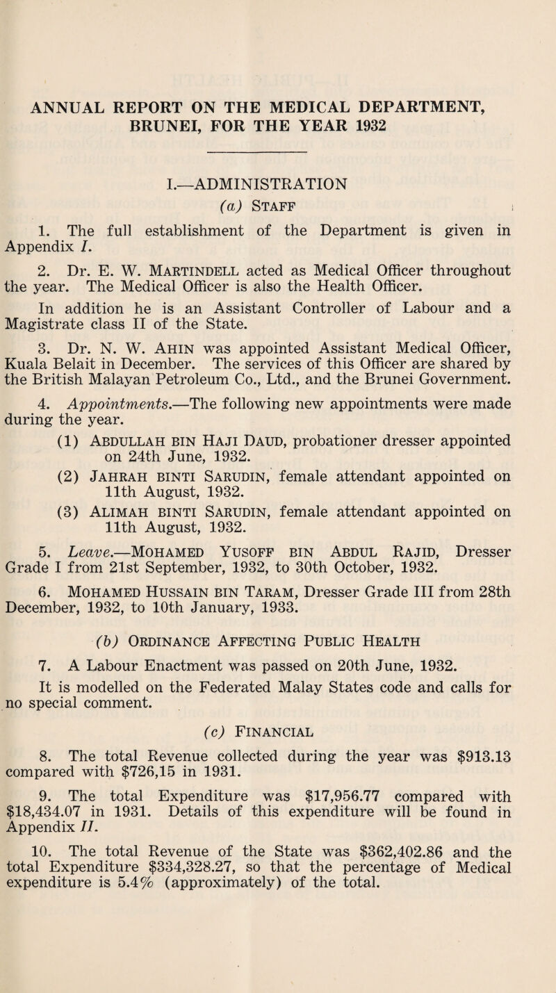 ANNUAL REPORT ON THE MEDICAL DEPARTMENT, BRUNEI, FOR THE YEAR 1932 I.—ADMINISTRATION (a) Staff 1. The full establishment of the Department is given in Appendix I. 2. Dr. E. W. Martindell acted as Medical Officer throughout the year. The Medical Officer is also the Health Officer. In addition he is an Assistant Controller of Labour and a Magistrate class II of the State. 3. Dr. N. W. Ahin was appointed Assistant Medical Officer, Kuala Belait in December. The services of this Officer are shared by the British Malayan Petroleum Co., Ltd., and the Brunei Government. 4. Appointments.—The following new appointments were made during the year. (1) Abdullah bin Haji Daud, probationer dresser appointed on 24th June, 1932. (2) Jahrah binti Sarudin, female attendant appointed on 11th August, 1932. (3) Alim ah binti Sarudin, female attendant appointed on 11th August, 1932. 5. Leo.ve.—Mohamed Yusoff bin Abdul Rajid, Dresser Grade I from 21st September, 1932, to 30th October, 1932. 6. Mohamed Hussain bin Taram, Dresser Grade III from 28th December, 1932, to 10th January, 1933. (b) Ordinance Affecting Public Health 7. A Labour Enactment was passed on 20th June, 1932. It is modelled on the Federated Malay States code and calls for no special comment. (c) Financial 8. The total Revenue collected during the year was $913.13 compared with $726,15 in 1931. 9. The total Expenditure was $17,956.77 compared with $18,434.07 in 1931. Details of this expenditure will be found in Appendix 1L 10. The total Revenue of the State was $362,402.86 and the total Expenditure $334,328.27, so that the percentage of Medical expenditure is 5.4% (approximately) of the total.