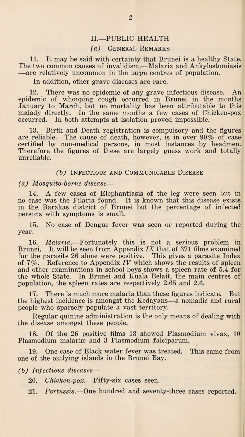 II.—PUBLIC HEALTH (a) General Remarks 11. It may be said with certainty that Brunei is a healthy State. The two common causes of invalidism,—Malaria and Ankylostomiasis —are relatively uncommon in the large centres of population. In addition, other grave diseases are rare. 12. There was no epidemic of any grave infectious disease. An epidemic of whooping cough occurred in Brunei in the months January to March, but no mortality has been attributable to this malady directly. In the same months a few cases of Chicken-pox occurred. In both attempts at isolation proved impossible. 13. Birth and Death registration is compulsory and the figures are reliable. The cause of death, however, is in over 90% of case certified by non-medical persons, in most instances by headmen. Therefore the figures of these are largely guess work and totally unreliable. (b) Infectious and Communicable Disease (a) Mosquito-borne disease— 14. A few cases of Elephantiasis of the leg were seen but in no case was the Filaria found. It is known that this disease exists in the Barakas district of Brunei but the percentage of infected persons with symptoms is small. 15. No case of Dengue fever was seen or reported during the year. 16. Malaria.—Fortunately this is not a serious problem in Brunei. It will be seen from Appendix IX that of 371 films examined for the parasite 26 alone were positive. This gives a parasite Index of 7%. Reference to Appendix IV which shows the results of spleen and other examinations in school boys shows a spleen rate of 5.4 for the whole State. In Brunei and Kuala Belait, the main centres of population, the spleen rates are respectively 2.65 and 2.6. 17. There is much more malaria than these figures indicate. But the highest incidence is amongst the Kedayans—a nomadic and rural people who sparsely populate a vast territory. Regular quinine administration is the only means of dealing with the disease amongst these people. 18. Of the 26 positive films 13 showed Plasmodium vivax, 10 Plasmodium malarise and 3 Plasmodium falciparum. 19. One case of Black water fever was treated. This came from one of the outlying islands in the Brunei Bay. (b) Infectious diseases— 20. Chicken-pox.—Fifty-six cases seen. 21. Pertussis.—One hundred and seventy-three cases reported.