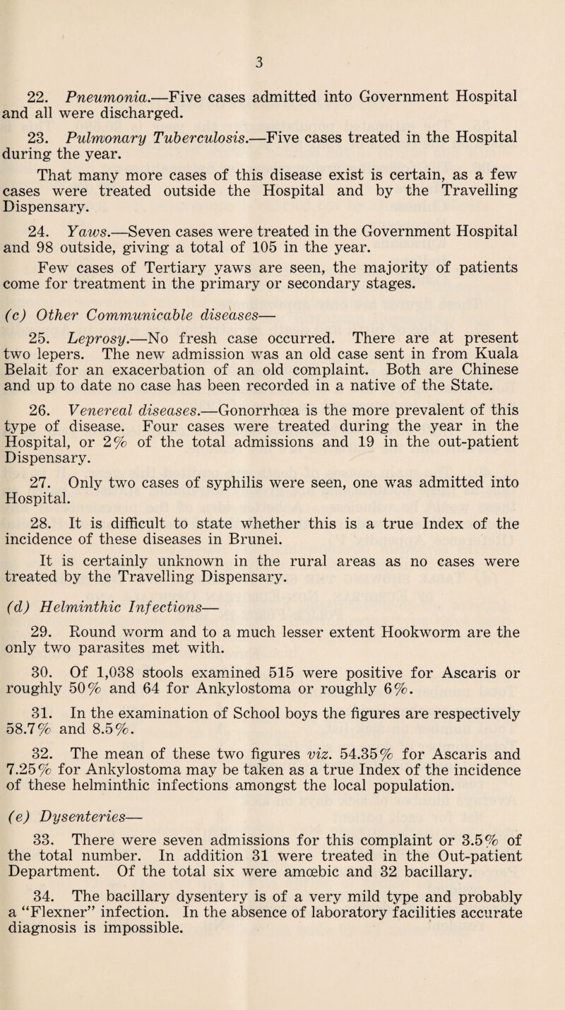 22. Pneumonia.—Five cases admitted into Government Hospital and all were discharged. 23. Pulmonary Tuberculosis.—Five cases treated in the Hospital during the year. That many more cases of this disease exist is certain, as a few cases were treated outside the Hospital and by the Travelling Dispensary. 24. Yaws.—Seven cases were treated in the Government Hospital and 98 outside, giving a total of 105 in the year. Few cases of Tertiary yaws are seen, the majority of patients come for treatment in the primary or secondary stages. (c) Other Communicable diseases— 25. Leprosy.—No fresh case occurred. There are at present two lepers. The new admission was an old case sent in from Kuala Belait for an exacerbation of an old complaint. Both are Chinese and up to date no case has been recorded in a native of the State. 26. Venereal diseases.—Gonorrhoea is the more prevalent of this type of disease. Four cases were treated during the year in the Hospital, or 2% of the total admissions and 19 in the out-patient Dispensary. 27. Only two cases of syphilis were seen, one was admitted into Hospital. 28. It is difficult to state whether this is a true Index of the incidence of these diseases in Brunei. It is certainly unknown in the rural areas as no cases were treated by the Travelling Dispensary. (d) Helminthic Infections— 29. Round worm and to a much lesser extent Hookworm are the only two parasites met with. 30. Of 1,038 stools examined 515 were positive for Ascaris or roughly 50% and 64 for Ankylostoma or roughly 6%. 31. In the examination of School boys the figures are respectively 58.7% and 8.5%. 32. The mean of these two figures viz. 54.35% for Ascaris and 7.25 % for Ankylostoma may be taken as a true Index of the incidence of these helminthic infections amongst the local population. (e) Dysenteries— 33. There were seven admissions for this complaint or 3.5% of the total number. In addition 31 were treated in the Out-patient Department. Of the total six were amoebic and 32 bacillary. 34. The bacillary dysentery is of a very mild type and probably a “Flexner” infection. In the absence of laboratory facilities accurate diagnosis is impossible.