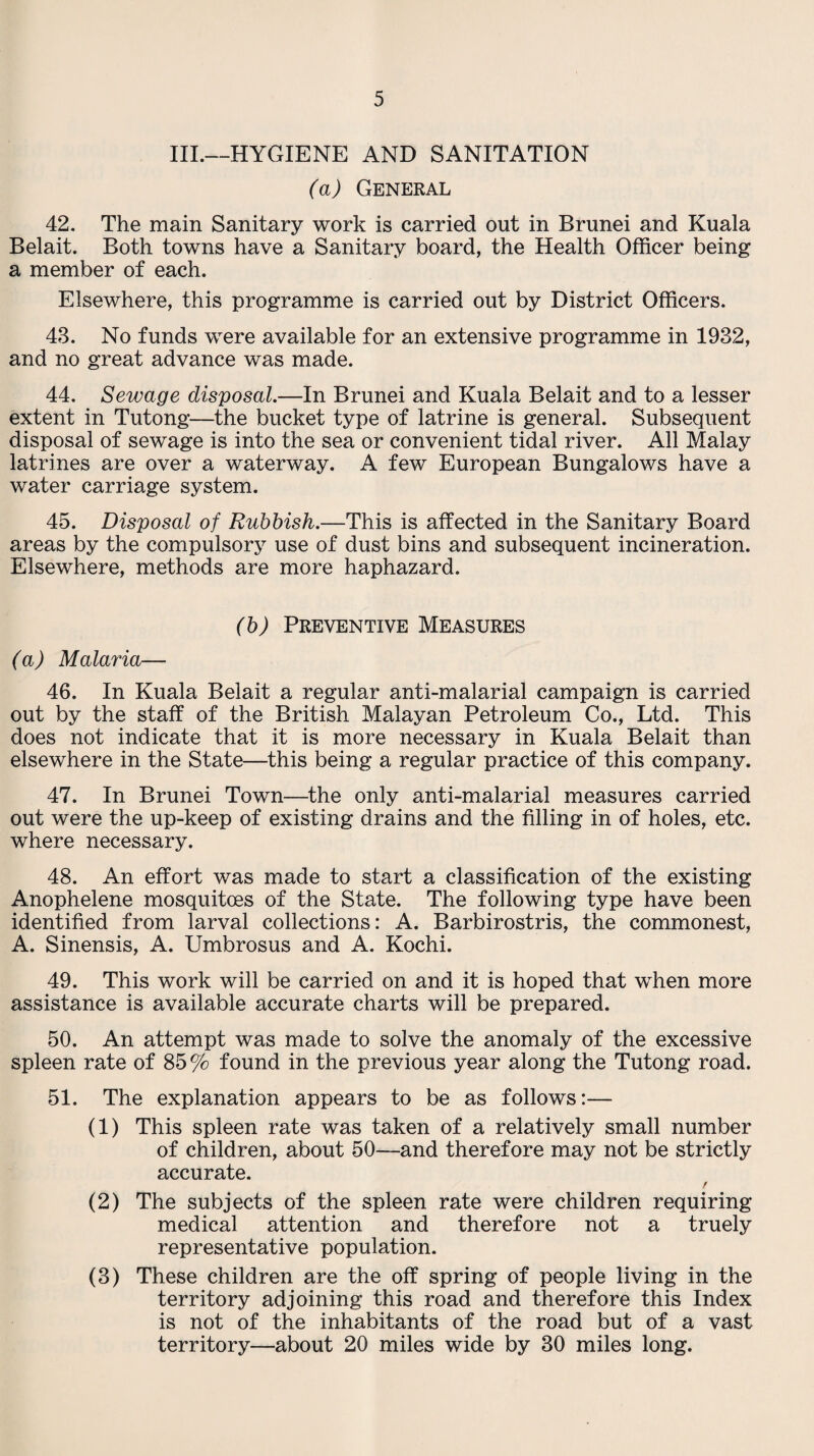 III.—HYGIENE AND SANITATION (a) General 42. The main Sanitary work is carried out in Brunei and Kuala Belait. Both towns have a Sanitary board, the Health Officer being a member of each. Elsewhere, this programme is carried out by District Officers. 43. No funds were available for an extensive programme in 1932, and no great advance was made. 44. Sewage disposal.—In Brunei and Kuala Belait and to a lesser extent in Tutong—the bucket type of latrine is general. Subsequent disposal of sewage is into the sea or convenient tidal river. All Malay latrines are over a waterway. A few European Bungalows have a water carriage system. 45. Disposal of Rubbish.—This is affected in the Sanitary Board areas by the compulsory use of dust bins and subsequent incineration. Elsewhere, methods are more haphazard. (b) Preventive Measures (a) Malaria— 46. In Kuala Belait a regular anti-malarial campaign is carried out by the staff of the British Malayan Petroleum Co., Ltd. This does not indicate that it is more necessary in Kuala Belait than elsewhere in the State—this being a regular practice of this company. 47. In Brunei Town—the only anti-malarial measures carried out were the up-keep of existing drains and the filling in of holes, etc. where necessary. 48. An effort was made to start a classification of the existing Anophelene mosquitoes of the State. The following type have been identified from larval collections: A. Barbirostris, the commonest, A. Sinensis, A. Umbrosus and A. Kochi. 49. This work will be carried on and it is hoped that when more assistance is available accurate charts will be prepared. 50. An attempt was made to solve the anomaly of the excessive spleen rate of 85 % found in the previous year along the Tutong road. 51. The explanation appears to be as follows:— (1) This spleen rate was taken of a relatively small number of children, about 50—and therefore may not be strictly accurate. / (2) The subjects of the spleen rate were children requiring medical attention and therefore not a truely representative population. (3) These children are the off spring of people living in the territory adjoining this road and therefore this Index is not of the inhabitants of the road but of a vast territory—about 20 miles wide by 30 miles long.