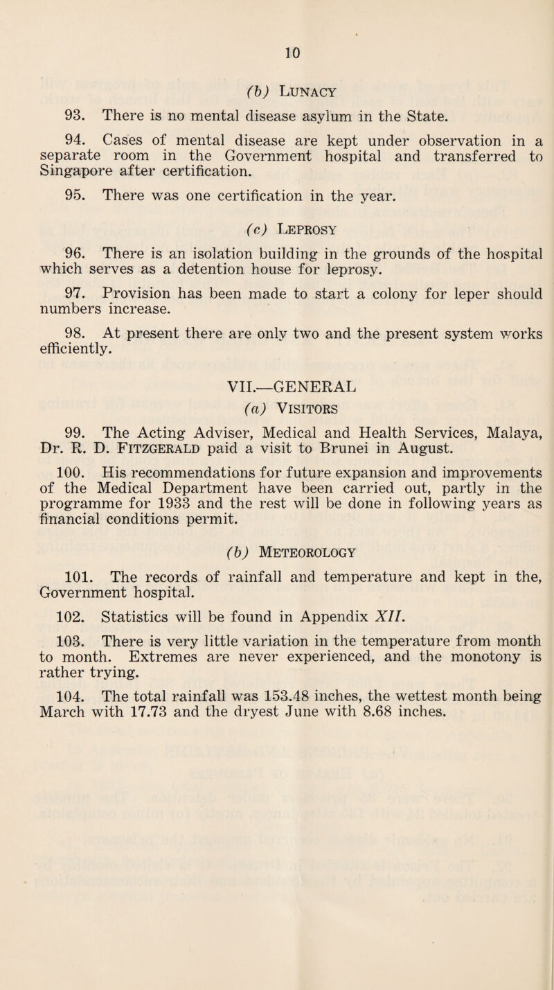 (b) Lunacy 93. There is no mental disease asylum in the State. 94. Cases of mental disease are kept under observation in a separate room in the Government hospital and transferred to Singapore after certification. 95. There was one certification in the year. (c) Leprosy 96. There is an isolation building in the grounds of the hospital which serves as a detention house for leprosy. 97. Provision has been made to start a colony for leper should numbers increase. 98. At present there are only two and the present system works efficiently. VII.—GENERAL (a) Visitors 99. The Acting Adviser, Medical and Health Services, Malaya, Dr. R. D. Fitzgerald paid a visit to Brunei in August. 100. His recommendations for future expansion and improvements of the Medical Department have been carried out, partly in the programme for 1933 and the rest will be done in following years as financial conditions permit. (b) Meteorology 101. The records of rainfall and temperature and kept in the, Government hospital. 102. Statistics will be found in Appendix XII. 103. There is very little variation in the temperature from month to month. Extremes are never experienced, and the monotony is rather trying. 104. The total rainfall was 153.48 inches, the wettest month being March with 17.73 and the dryest June with 8.68 inches.