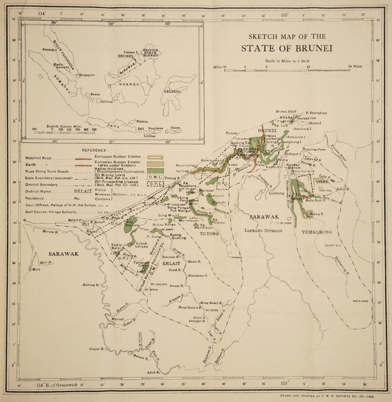 114 15 20 25 20 IS 10 ! 55' 120° Penang 0 yL \ -xXuala.. . NLumpur <, \ VX 1 # A. vifySingapore & * T ^ T /-BRITISH^ L-abuanl.d WORTH ) ~ 'BORNEOr^ BRUNEI rv-7 BORNEO ^ , Z x^Banca. l ( *) L T? DamJ^S U 40 10 45 10' 15 20 Zh SKETCH MAP OF THE STATE OF BRUNEI Miles 12 fc= Scale 12 Miles to 1 Inch 0 12 24 Miles f j English Statute Miles 0 100 200 300 400 500 y'Z1 M adara Brunei Bluff rJ'JT. PIE^P Z T. Pelomfong Bali Suinbawa l^omhoc Fiores ^Kg Lui*f B 1UNEI M uaraI. 50 Z 45 hr! Metalled Road . Earth » ...... Road Along Sand Beach State Boundary (assumed _ lio' REFERENCE European Rubber Estates. 120 JlO BadukangI. « Kaingaran I. / Gador.g Est|j : Katokl i.' asang^/Berapbang 1 European Rubber Estates (area under Rubber) Native Holdings ( Miscellaneous Cultivation) L _ Pamin^man J] Pe n a n j o n gjf_ s' 9T ^ arbunot I < S«/a TUTONC District Boundary is Oil Mining Lease —1 ^7 Y • )_ (Brit. Mai, Pet. Co. Ltd.) l_9'^!,L,JTutong R.^ V.Z ; 1 District Name BELAIT Police »t.«i«M ( »_..^ Oil Prospecting Licence - ( Brit. Mai. Pet. Co. Ltd.) ... 40 i u w ireless Customs Residency Ry. Govt. Offices, Palace of H.H, the Sultan... g.o. is Kg. f ’enyatang. 'TBL;;ffL%naPar lsu,,ons.ws- .v yz X^~ Pe n M LumUtTV'—yo mt.tunoaluaw ^'W3 u s ' Bang Pangah\\v 1 Goif Course. Village Schools. .g.c. ' Puk Meligai 1 .. . - Uk.n Z;(S »H -<===^£i^I'K5.I.H J Z,' JZ- ™e™ta” l? ' anjon-g Puan ]) 'V »K asa rj7J /(1 R a ngau ^ \ Z j/ V NJ a I a BongsU ' Tx... ! ■ \ LabtTEv Afi 'f'ATOI HILL V 30 25 ! 20 At r~ Ha/ am ft. 'v-..Rasau \\/ SARAWAK \ Kuala \ Balai X ' s M iri SARAWAK tge 8T.SAWAT *Kg. ™Pe!ajau c? % ang E. \ P. S.ong' q Lubok .£ ' o Lenyap yv ,-Lm. \ Merimbun\ TUTONG 11 / ‘■'OBT.SAGAM I <m I Limbang Division 1 ciunting \ \ Z / \ l TEMBU^ONG ( ../ tO /Barram R /\O.PL7>^ ^ \ TUrd^^ BELAIT *1 X- vBuan R. ^ V \r \ ^RAOAWAN \ \ TELUTUT HILL \ \ W Saud, R. 15 10 Bahong R. O) J V \ /f/i \ /•5V.ZBT,UMAL0NG RcruaiRX ■'4^ / BT.TjERAJA \ \> Biandong R. ^ 1 w \ \ \ ,dr \ V z1 \ % \ 25 20 15 10 A’ 5 i : 55 / 50 45 40 / / Z 35' A. So' 25 : \ \ 20 1 \ \ }Bong Bvlat R, Bong GutamR.\ Vbt.puding /$■• \ Klasi JR. l Pcniper R. ( / i \ PAS0N.PRICK \ 15 \ \ Tinjor P. / ^ Lr \ / 10 1 55 114^E. of Greenwich 10' 15' 20' 25' 30 35 40' 45' 50r 55 115 10 15 20 drawn and printed bv f. m. s surveys no. 153-1933