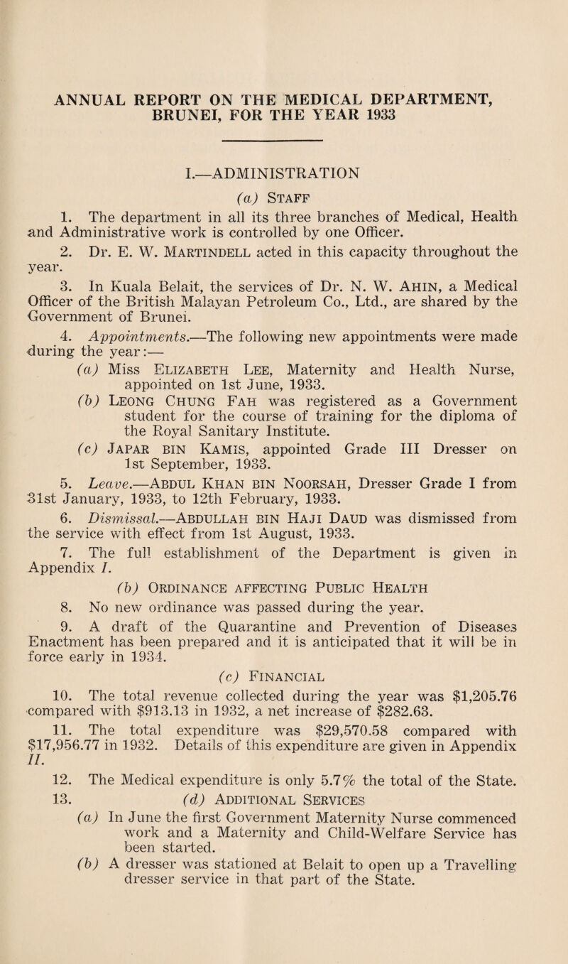 ANNUAL REPORT ON THE MEDICAL DEPARTMENT, BRUNEI, FOR THE YEAR 1933 I.—ADMINISTRATION (a) Staff 1. The department in all its three branches of Medical, Health and Administrative work is controlled by one Officer. 2. Dr. E. W. Martindell acted in this capacity throughout the year. 3. In Kuala Belait, the services of Dr. N. W. Ahin, a Medical Officer of the British Malayan Petroleum Co., Ltd., are shared by the Government of Brunei. 4. Appointments.—The following new appointments were made during the year:— (a) Miss Elizabeth Lee, Maternity and Health Nurse, appointed on 1st June, 1933. (b) Leong Chung Fah was registered as a Government student for the course of training for the diploma of the Royal Sanitary Institute. (c) Japar bin Kamis, appointed Grade III Dresser on 1st September, 1933. 5. Leave.—Abdul Khan bin Noorsah, Dresser Grade I from 31st January, 1933, to 12th February, 1933. 6. Dismissal.—Abdullah bin Haji Daud was dismissed from the service with effect from 1st August, 1933. 7. The full establishment of the Department is given In Appendix /. (b) Ordinance affecting Public Health 8. No new ordinance was passed during the year. 9. A draft of the Quarantine and Prevention of Diseases Enactment has been prepared and it is anticipated that it will be in force early in 1934. (c) Financial 10. The total revenue collected during the year was $1,205.76 compared with $913.13 in 1932, a net increase of $282.63. 11. The total expenditure was $29,570.58 compared with $17,956.77 in 1932. Details of this expenditure are given in Appendix II. 12. The Medical expenditure is only 5.7% the total of the State. 13. (d) Additional Services (a) In June the first Government Maternity Nurse commenced work and a Maternity and Child-Welfare Service has been started. (b) A dresser was stationed at Belait to open up a Travelling dresser service in that part of the State.